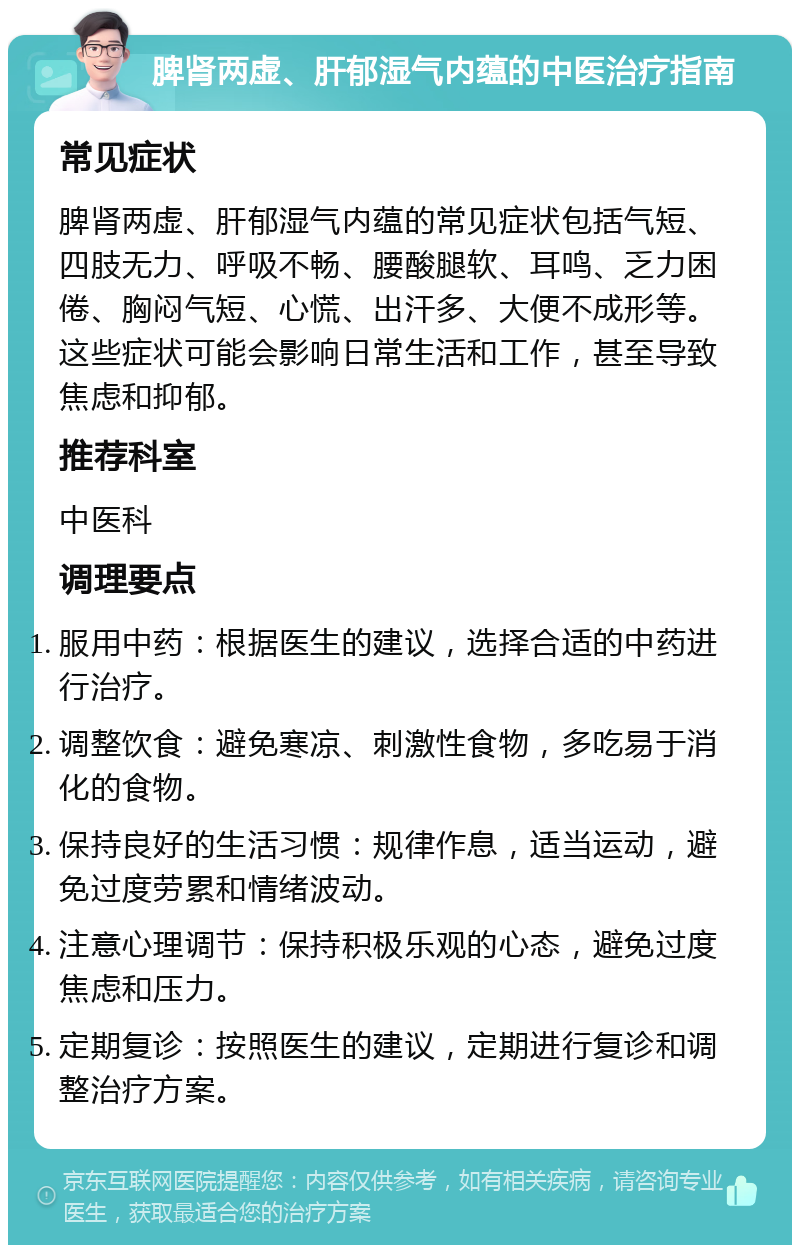 脾肾两虚、肝郁湿气内蕴的中医治疗指南 常见症状 脾肾两虚、肝郁湿气内蕴的常见症状包括气短、四肢无力、呼吸不畅、腰酸腿软、耳鸣、乏力困倦、胸闷气短、心慌、出汗多、大便不成形等。这些症状可能会影响日常生活和工作，甚至导致焦虑和抑郁。 推荐科室 中医科 调理要点 服用中药：根据医生的建议，选择合适的中药进行治疗。 调整饮食：避免寒凉、刺激性食物，多吃易于消化的食物。 保持良好的生活习惯：规律作息，适当运动，避免过度劳累和情绪波动。 注意心理调节：保持积极乐观的心态，避免过度焦虑和压力。 定期复诊：按照医生的建议，定期进行复诊和调整治疗方案。