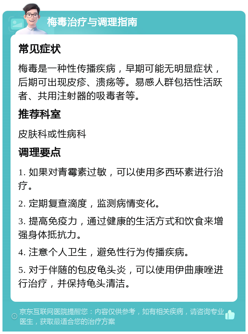 梅毒治疗与调理指南 常见症状 梅毒是一种性传播疾病，早期可能无明显症状，后期可出现皮疹、溃疡等。易感人群包括性活跃者、共用注射器的吸毒者等。 推荐科室 皮肤科或性病科 调理要点 1. 如果对青霉素过敏，可以使用多西环素进行治疗。 2. 定期复查滴度，监测病情变化。 3. 提高免疫力，通过健康的生活方式和饮食来增强身体抵抗力。 4. 注意个人卫生，避免性行为传播疾病。 5. 对于伴随的包皮龟头炎，可以使用伊曲康唑进行治疗，并保持龟头清洁。