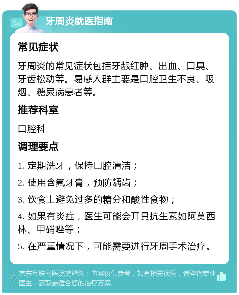 牙周炎就医指南 常见症状 牙周炎的常见症状包括牙龈红肿、出血、口臭、牙齿松动等。易感人群主要是口腔卫生不良、吸烟、糖尿病患者等。 推荐科室 口腔科 调理要点 1. 定期洗牙，保持口腔清洁； 2. 使用含氟牙膏，预防龋齿； 3. 饮食上避免过多的糖分和酸性食物； 4. 如果有炎症，医生可能会开具抗生素如阿莫西林、甲硝唑等； 5. 在严重情况下，可能需要进行牙周手术治疗。