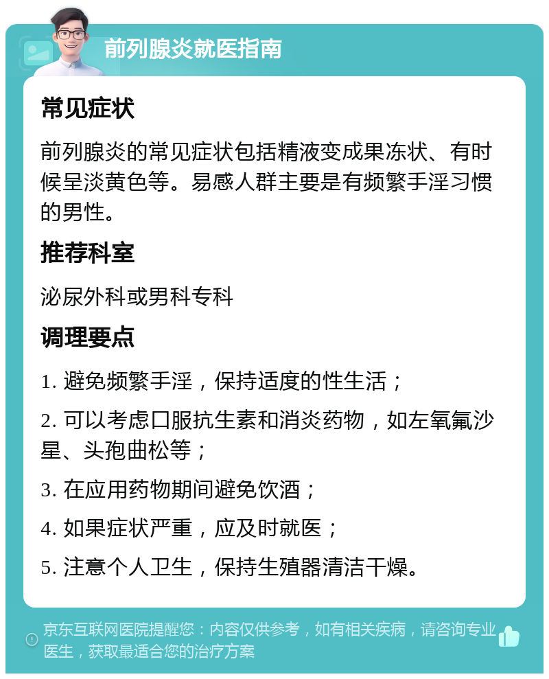 前列腺炎就医指南 常见症状 前列腺炎的常见症状包括精液变成果冻状、有时候呈淡黄色等。易感人群主要是有频繁手淫习惯的男性。 推荐科室 泌尿外科或男科专科 调理要点 1. 避免频繁手淫，保持适度的性生活； 2. 可以考虑口服抗生素和消炎药物，如左氧氟沙星、头孢曲松等； 3. 在应用药物期间避免饮酒； 4. 如果症状严重，应及时就医； 5. 注意个人卫生，保持生殖器清洁干燥。