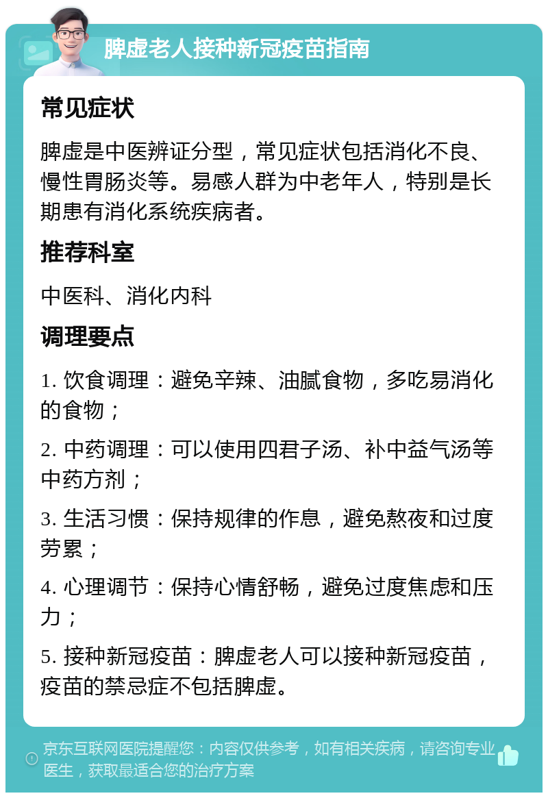 脾虚老人接种新冠疫苗指南 常见症状 脾虚是中医辨证分型，常见症状包括消化不良、慢性胃肠炎等。易感人群为中老年人，特别是长期患有消化系统疾病者。 推荐科室 中医科、消化内科 调理要点 1. 饮食调理：避免辛辣、油腻食物，多吃易消化的食物； 2. 中药调理：可以使用四君子汤、补中益气汤等中药方剂； 3. 生活习惯：保持规律的作息，避免熬夜和过度劳累； 4. 心理调节：保持心情舒畅，避免过度焦虑和压力； 5. 接种新冠疫苗：脾虚老人可以接种新冠疫苗，疫苗的禁忌症不包括脾虚。