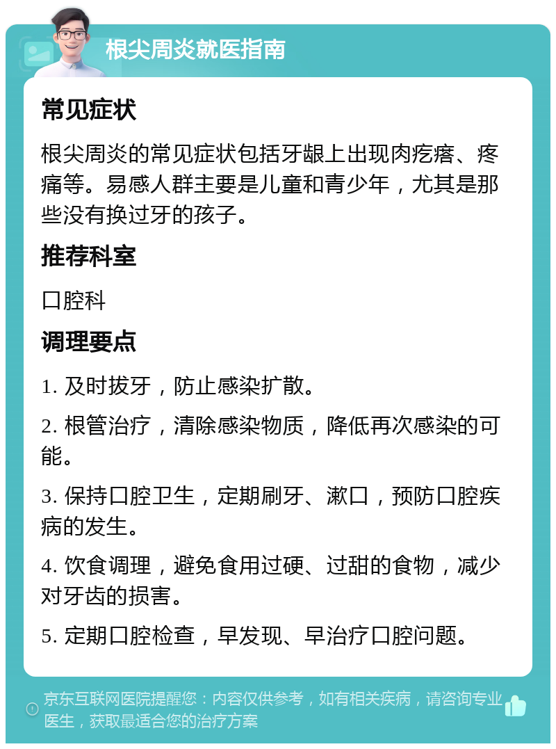 根尖周炎就医指南 常见症状 根尖周炎的常见症状包括牙龈上出现肉疙瘩、疼痛等。易感人群主要是儿童和青少年，尤其是那些没有换过牙的孩子。 推荐科室 口腔科 调理要点 1. 及时拔牙，防止感染扩散。 2. 根管治疗，清除感染物质，降低再次感染的可能。 3. 保持口腔卫生，定期刷牙、漱口，预防口腔疾病的发生。 4. 饮食调理，避免食用过硬、过甜的食物，减少对牙齿的损害。 5. 定期口腔检查，早发现、早治疗口腔问题。