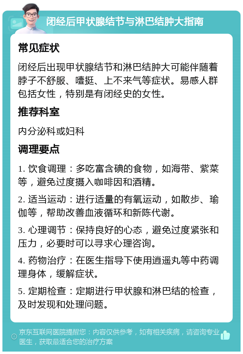 闭经后甲状腺结节与淋巴结肿大指南 常见症状 闭经后出现甲状腺结节和淋巴结肿大可能伴随着脖子不舒服、噎挺、上不来气等症状。易感人群包括女性，特别是有闭经史的女性。 推荐科室 内分泌科或妇科 调理要点 1. 饮食调理：多吃富含碘的食物，如海带、紫菜等，避免过度摄入咖啡因和酒精。 2. 适当运动：进行适量的有氧运动，如散步、瑜伽等，帮助改善血液循环和新陈代谢。 3. 心理调节：保持良好的心态，避免过度紧张和压力，必要时可以寻求心理咨询。 4. 药物治疗：在医生指导下使用逍遥丸等中药调理身体，缓解症状。 5. 定期检查：定期进行甲状腺和淋巴结的检查，及时发现和处理问题。