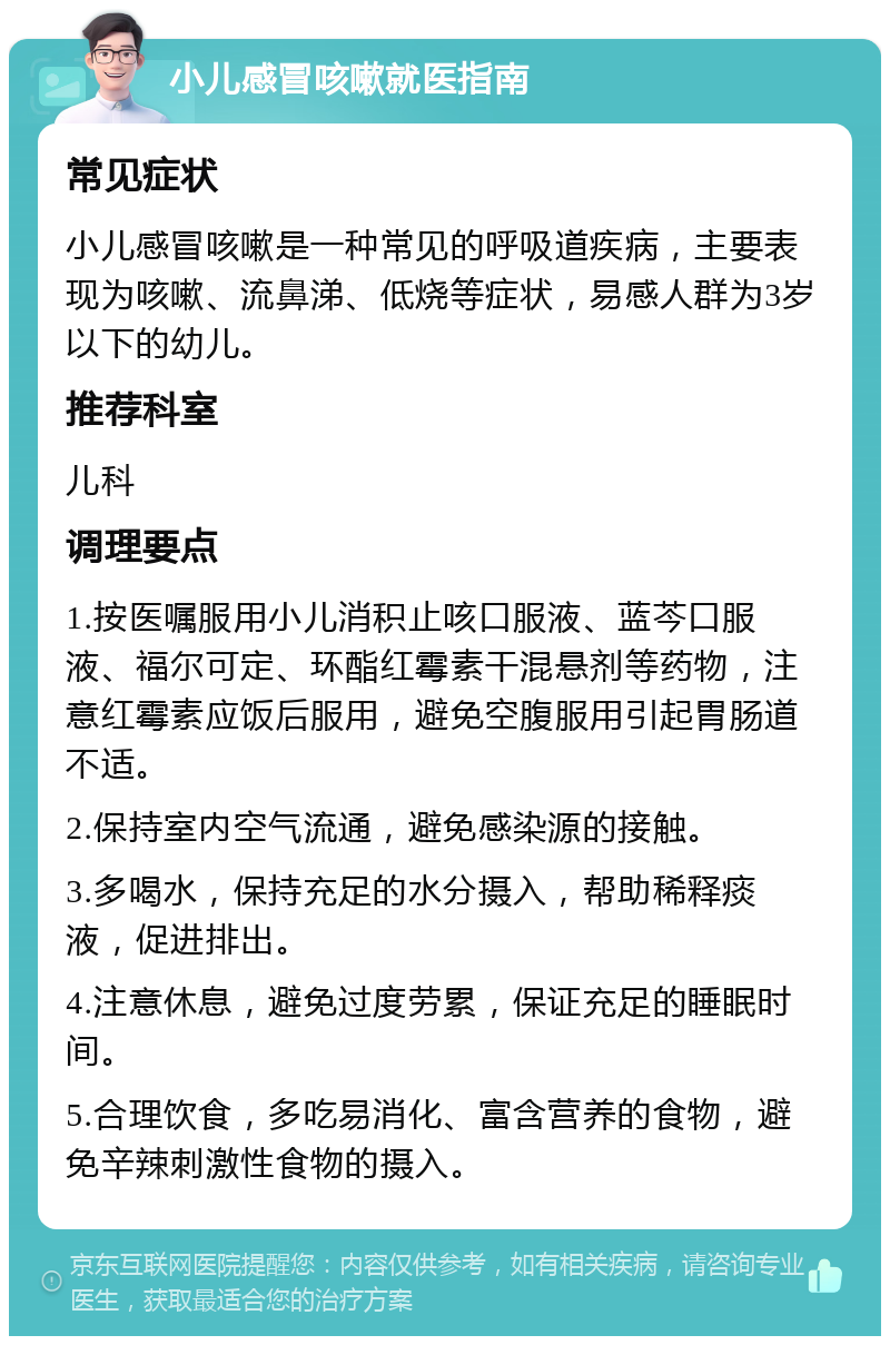 小儿感冒咳嗽就医指南 常见症状 小儿感冒咳嗽是一种常见的呼吸道疾病，主要表现为咳嗽、流鼻涕、低烧等症状，易感人群为3岁以下的幼儿。 推荐科室 儿科 调理要点 1.按医嘱服用小儿消积止咳口服液、蓝芩口服液、福尔可定、环酯红霉素干混悬剂等药物，注意红霉素应饭后服用，避免空腹服用引起胃肠道不适。 2.保持室内空气流通，避免感染源的接触。 3.多喝水，保持充足的水分摄入，帮助稀释痰液，促进排出。 4.注意休息，避免过度劳累，保证充足的睡眠时间。 5.合理饮食，多吃易消化、富含营养的食物，避免辛辣刺激性食物的摄入。