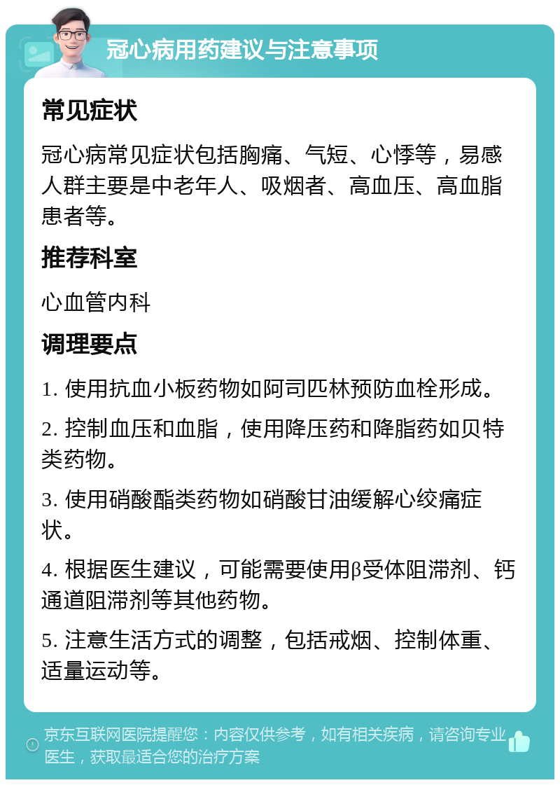 冠心病用药建议与注意事项 常见症状 冠心病常见症状包括胸痛、气短、心悸等，易感人群主要是中老年人、吸烟者、高血压、高血脂患者等。 推荐科室 心血管内科 调理要点 1. 使用抗血小板药物如阿司匹林预防血栓形成。 2. 控制血压和血脂，使用降压药和降脂药如贝特类药物。 3. 使用硝酸酯类药物如硝酸甘油缓解心绞痛症状。 4. 根据医生建议，可能需要使用β受体阻滞剂、钙通道阻滞剂等其他药物。 5. 注意生活方式的调整，包括戒烟、控制体重、适量运动等。