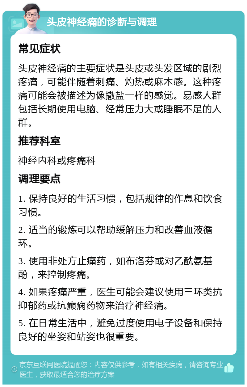 头皮神经痛的诊断与调理 常见症状 头皮神经痛的主要症状是头皮或头发区域的剧烈疼痛，可能伴随着刺痛、灼热或麻木感。这种疼痛可能会被描述为像撒盐一样的感觉。易感人群包括长期使用电脑、经常压力大或睡眠不足的人群。 推荐科室 神经内科或疼痛科 调理要点 1. 保持良好的生活习惯，包括规律的作息和饮食习惯。 2. 适当的锻炼可以帮助缓解压力和改善血液循环。 3. 使用非处方止痛药，如布洛芬或对乙酰氨基酚，来控制疼痛。 4. 如果疼痛严重，医生可能会建议使用三环类抗抑郁药或抗癫痫药物来治疗神经痛。 5. 在日常生活中，避免过度使用电子设备和保持良好的坐姿和站姿也很重要。