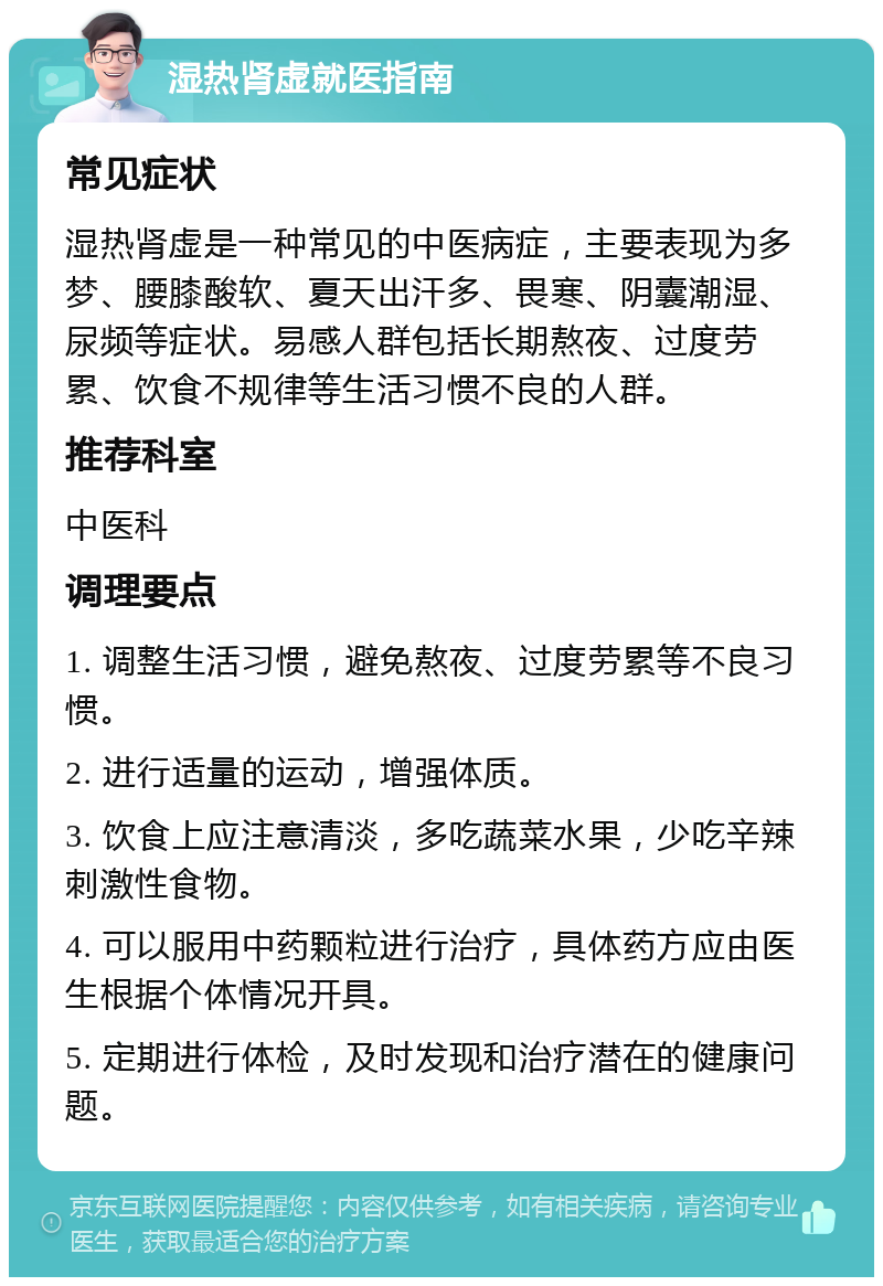 湿热肾虚就医指南 常见症状 湿热肾虚是一种常见的中医病症，主要表现为多梦、腰膝酸软、夏天出汗多、畏寒、阴囊潮湿、尿频等症状。易感人群包括长期熬夜、过度劳累、饮食不规律等生活习惯不良的人群。 推荐科室 中医科 调理要点 1. 调整生活习惯，避免熬夜、过度劳累等不良习惯。 2. 进行适量的运动，增强体质。 3. 饮食上应注意清淡，多吃蔬菜水果，少吃辛辣刺激性食物。 4. 可以服用中药颗粒进行治疗，具体药方应由医生根据个体情况开具。 5. 定期进行体检，及时发现和治疗潜在的健康问题。