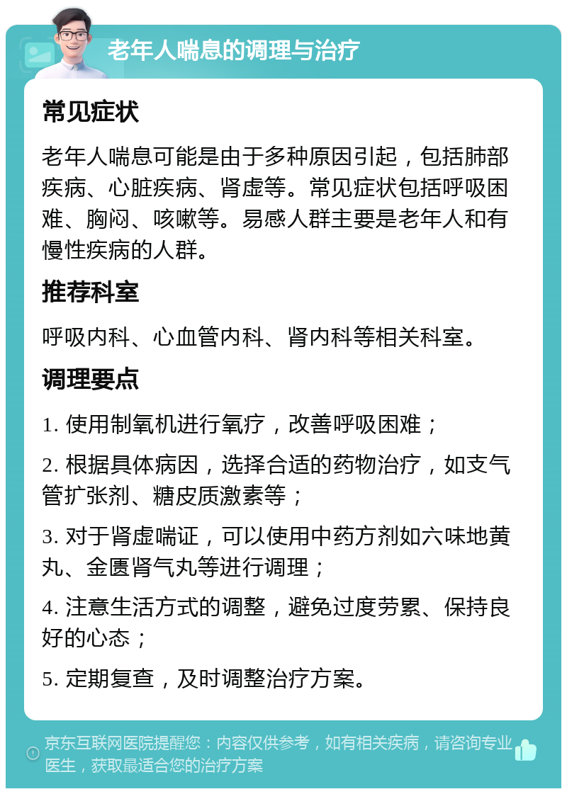 老年人喘息的调理与治疗 常见症状 老年人喘息可能是由于多种原因引起，包括肺部疾病、心脏疾病、肾虚等。常见症状包括呼吸困难、胸闷、咳嗽等。易感人群主要是老年人和有慢性疾病的人群。 推荐科室 呼吸内科、心血管内科、肾内科等相关科室。 调理要点 1. 使用制氧机进行氧疗，改善呼吸困难； 2. 根据具体病因，选择合适的药物治疗，如支气管扩张剂、糖皮质激素等； 3. 对于肾虚喘证，可以使用中药方剂如六味地黄丸、金匮肾气丸等进行调理； 4. 注意生活方式的调整，避免过度劳累、保持良好的心态； 5. 定期复查，及时调整治疗方案。