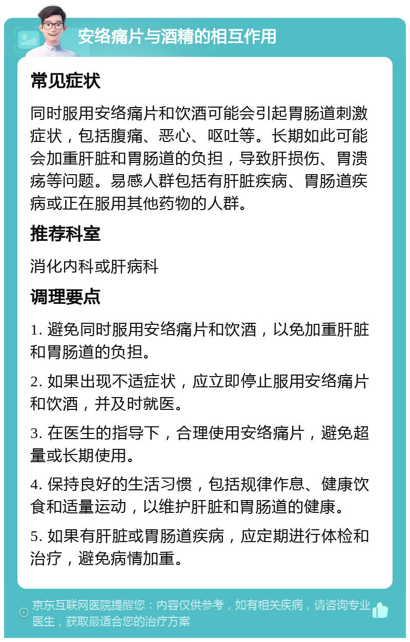 安络痛片与酒精的相互作用 常见症状 同时服用安络痛片和饮酒可能会引起胃肠道刺激症状，包括腹痛、恶心、呕吐等。长期如此可能会加重肝脏和胃肠道的负担，导致肝损伤、胃溃疡等问题。易感人群包括有肝脏疾病、胃肠道疾病或正在服用其他药物的人群。 推荐科室 消化内科或肝病科 调理要点 1. 避免同时服用安络痛片和饮酒，以免加重肝脏和胃肠道的负担。 2. 如果出现不适症状，应立即停止服用安络痛片和饮酒，并及时就医。 3. 在医生的指导下，合理使用安络痛片，避免超量或长期使用。 4. 保持良好的生活习惯，包括规律作息、健康饮食和适量运动，以维护肝脏和胃肠道的健康。 5. 如果有肝脏或胃肠道疾病，应定期进行体检和治疗，避免病情加重。