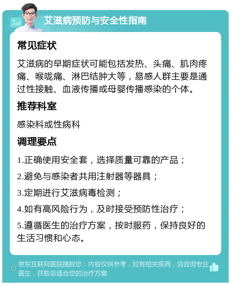 艾滋病预防与安全性指南 常见症状 艾滋病的早期症状可能包括发热、头痛、肌肉疼痛、喉咙痛、淋巴结肿大等，易感人群主要是通过性接触、血液传播或母婴传播感染的个体。 推荐科室 感染科或性病科 调理要点 1.正确使用安全套，选择质量可靠的产品； 2.避免与感染者共用注射器等器具； 3.定期进行艾滋病毒检测； 4.如有高风险行为，及时接受预防性治疗； 5.遵循医生的治疗方案，按时服药，保持良好的生活习惯和心态。