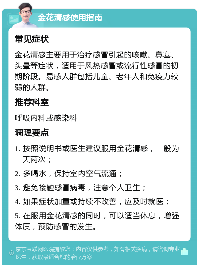 金花清感使用指南 常见症状 金花清感主要用于治疗感冒引起的咳嗽、鼻塞、头晕等症状，适用于风热感冒或流行性感冒的初期阶段。易感人群包括儿童、老年人和免疫力较弱的人群。 推荐科室 呼吸内科或感染科 调理要点 1. 按照说明书或医生建议服用金花清感，一般为一天两次； 2. 多喝水，保持室内空气流通； 3. 避免接触感冒病毒，注意个人卫生； 4. 如果症状加重或持续不改善，应及时就医； 5. 在服用金花清感的同时，可以适当休息，增强体质，预防感冒的发生。