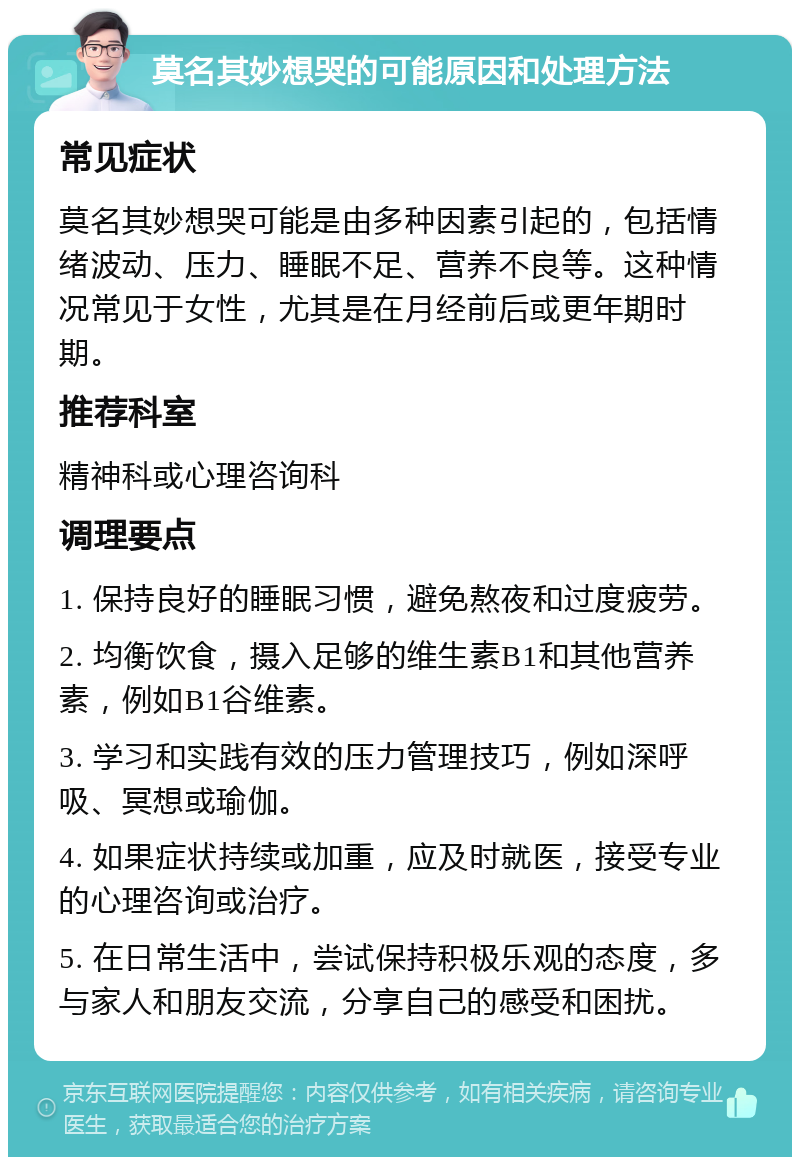 莫名其妙想哭的可能原因和处理方法 常见症状 莫名其妙想哭可能是由多种因素引起的，包括情绪波动、压力、睡眠不足、营养不良等。这种情况常见于女性，尤其是在月经前后或更年期时期。 推荐科室 精神科或心理咨询科 调理要点 1. 保持良好的睡眠习惯，避免熬夜和过度疲劳。 2. 均衡饮食，摄入足够的维生素B1和其他营养素，例如B1谷维素。 3. 学习和实践有效的压力管理技巧，例如深呼吸、冥想或瑜伽。 4. 如果症状持续或加重，应及时就医，接受专业的心理咨询或治疗。 5. 在日常生活中，尝试保持积极乐观的态度，多与家人和朋友交流，分享自己的感受和困扰。