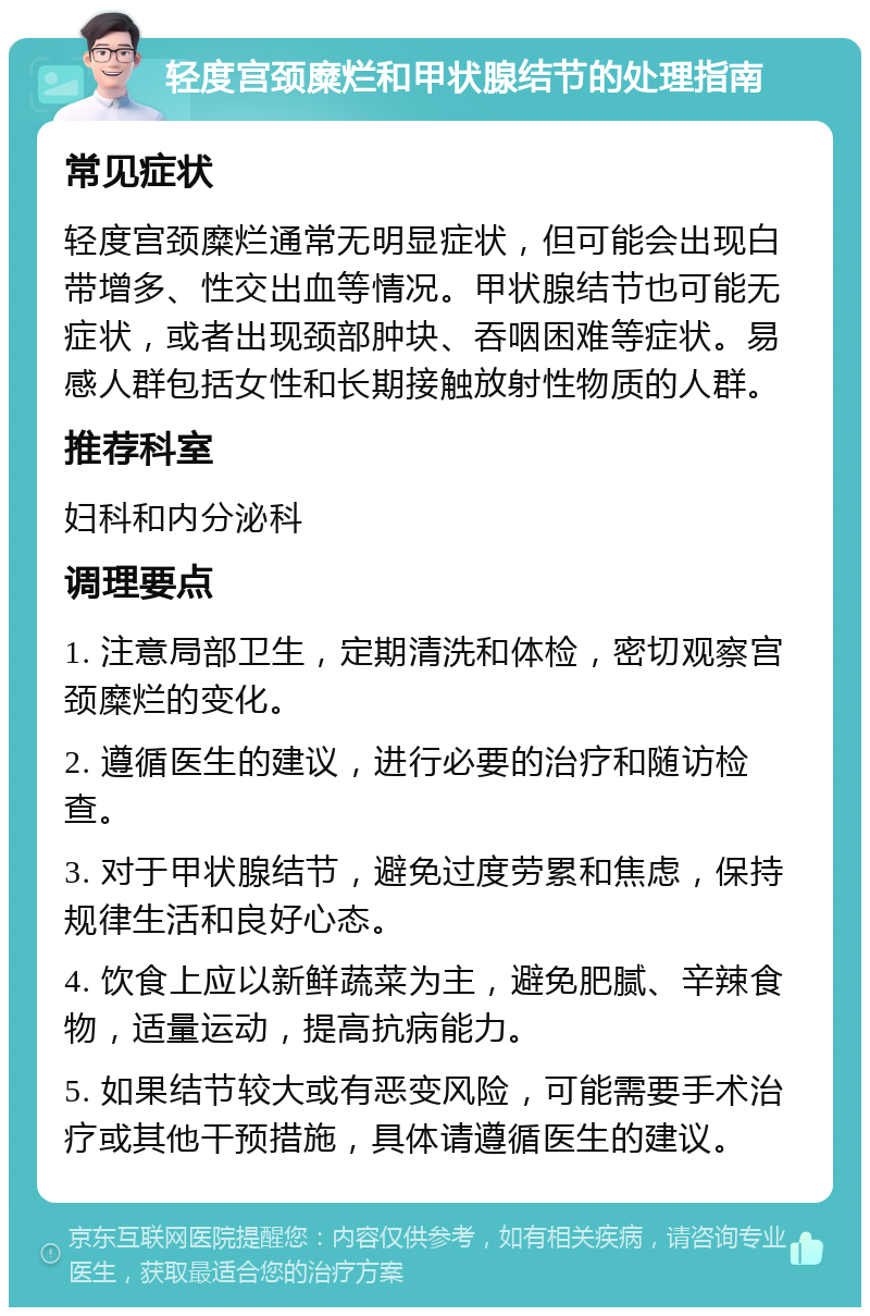 轻度宫颈糜烂和甲状腺结节的处理指南 常见症状 轻度宫颈糜烂通常无明显症状，但可能会出现白带增多、性交出血等情况。甲状腺结节也可能无症状，或者出现颈部肿块、吞咽困难等症状。易感人群包括女性和长期接触放射性物质的人群。 推荐科室 妇科和内分泌科 调理要点 1. 注意局部卫生，定期清洗和体检，密切观察宫颈糜烂的变化。 2. 遵循医生的建议，进行必要的治疗和随访检查。 3. 对于甲状腺结节，避免过度劳累和焦虑，保持规律生活和良好心态。 4. 饮食上应以新鲜蔬菜为主，避免肥腻、辛辣食物，适量运动，提高抗病能力。 5. 如果结节较大或有恶变风险，可能需要手术治疗或其他干预措施，具体请遵循医生的建议。