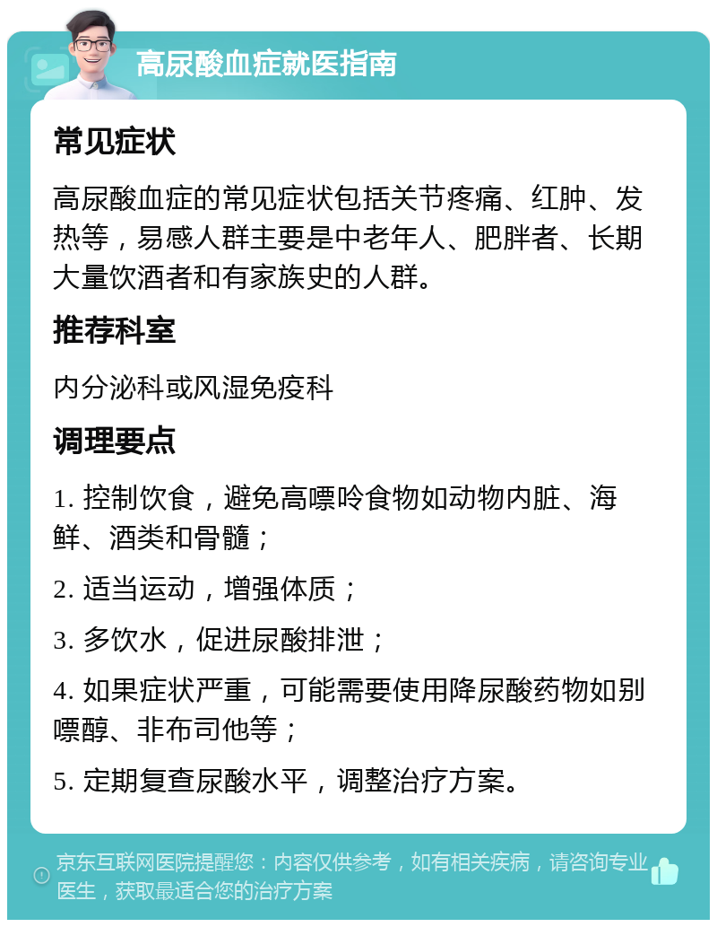 高尿酸血症就医指南 常见症状 高尿酸血症的常见症状包括关节疼痛、红肿、发热等，易感人群主要是中老年人、肥胖者、长期大量饮酒者和有家族史的人群。 推荐科室 内分泌科或风湿免疫科 调理要点 1. 控制饮食，避免高嘌呤食物如动物内脏、海鲜、酒类和骨髓； 2. 适当运动，增强体质； 3. 多饮水，促进尿酸排泄； 4. 如果症状严重，可能需要使用降尿酸药物如别嘌醇、非布司他等； 5. 定期复查尿酸水平，调整治疗方案。