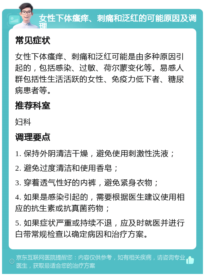 女性下体瘙痒、刺痛和泛红的可能原因及调理 常见症状 女性下体瘙痒、刺痛和泛红可能是由多种原因引起的，包括感染、过敏、荷尔蒙变化等。易感人群包括性生活活跃的女性、免疫力低下者、糖尿病患者等。 推荐科室 妇科 调理要点 1. 保持外阴清洁干燥，避免使用刺激性洗液； 2. 避免过度清洁和使用香皂； 3. 穿着透气性好的内裤，避免紧身衣物； 4. 如果是感染引起的，需要根据医生建议使用相应的抗生素或抗真菌药物； 5. 如果症状严重或持续不退，应及时就医并进行白带常规检查以确定病因和治疗方案。