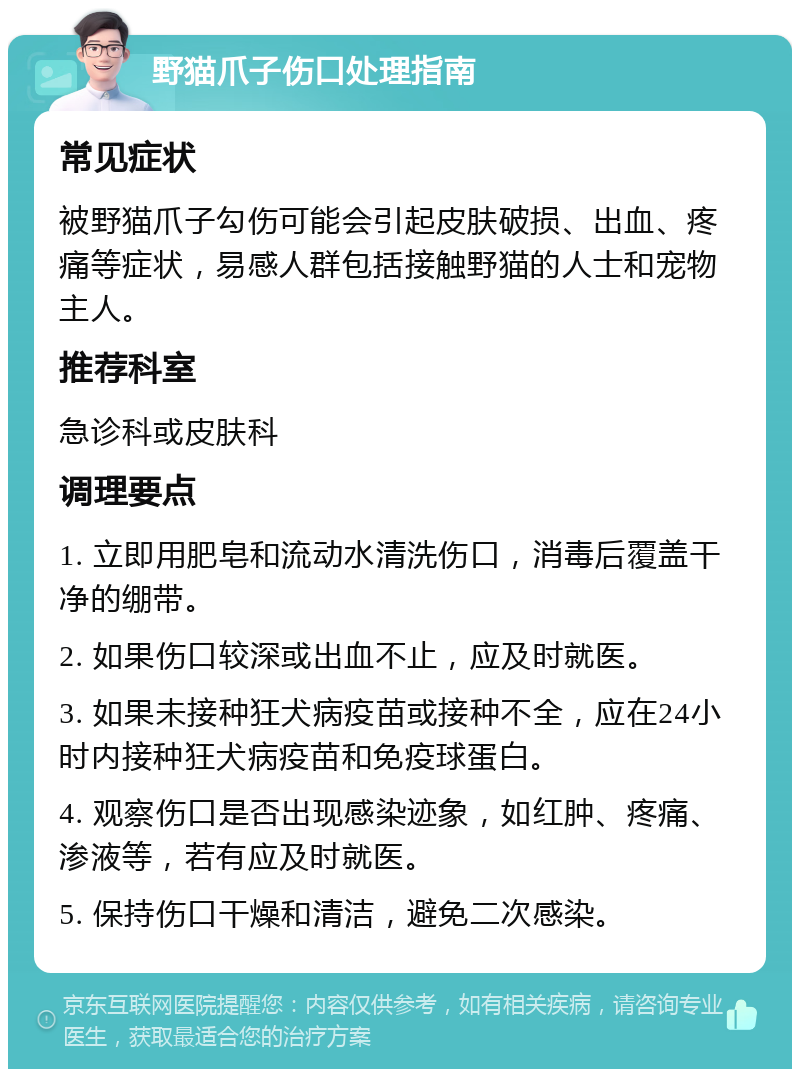 野猫爪子伤口处理指南 常见症状 被野猫爪子勾伤可能会引起皮肤破损、出血、疼痛等症状，易感人群包括接触野猫的人士和宠物主人。 推荐科室 急诊科或皮肤科 调理要点 1. 立即用肥皂和流动水清洗伤口，消毒后覆盖干净的绷带。 2. 如果伤口较深或出血不止，应及时就医。 3. 如果未接种狂犬病疫苗或接种不全，应在24小时内接种狂犬病疫苗和免疫球蛋白。 4. 观察伤口是否出现感染迹象，如红肿、疼痛、渗液等，若有应及时就医。 5. 保持伤口干燥和清洁，避免二次感染。