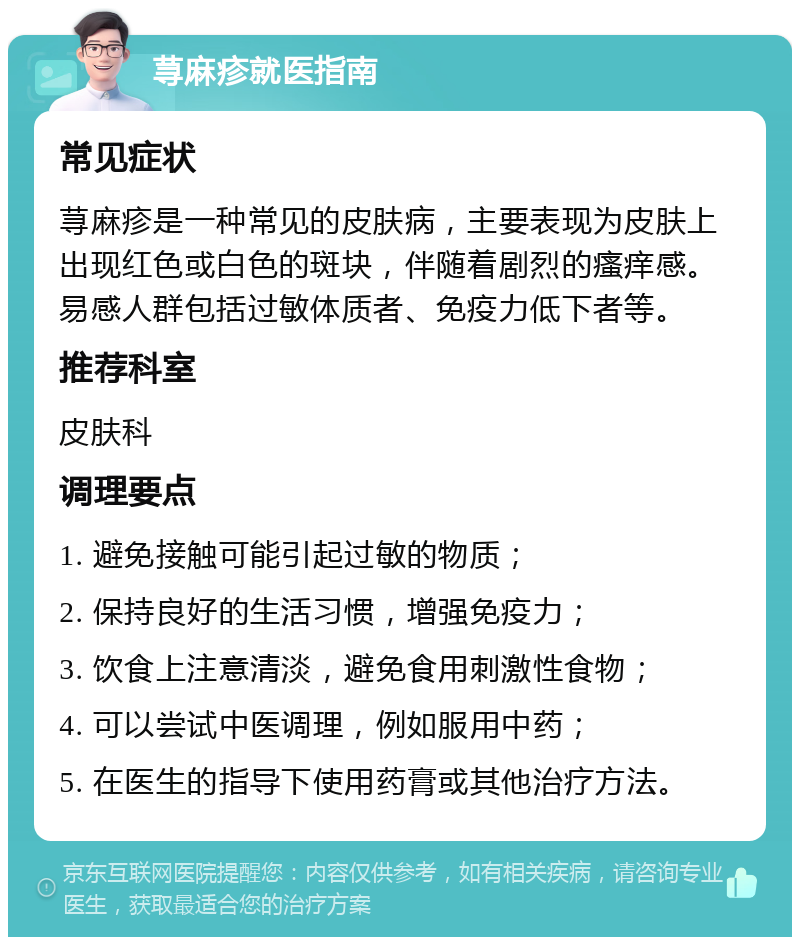 荨麻疹就医指南 常见症状 荨麻疹是一种常见的皮肤病，主要表现为皮肤上出现红色或白色的斑块，伴随着剧烈的瘙痒感。易感人群包括过敏体质者、免疫力低下者等。 推荐科室 皮肤科 调理要点 1. 避免接触可能引起过敏的物质； 2. 保持良好的生活习惯，增强免疫力； 3. 饮食上注意清淡，避免食用刺激性食物； 4. 可以尝试中医调理，例如服用中药； 5. 在医生的指导下使用药膏或其他治疗方法。