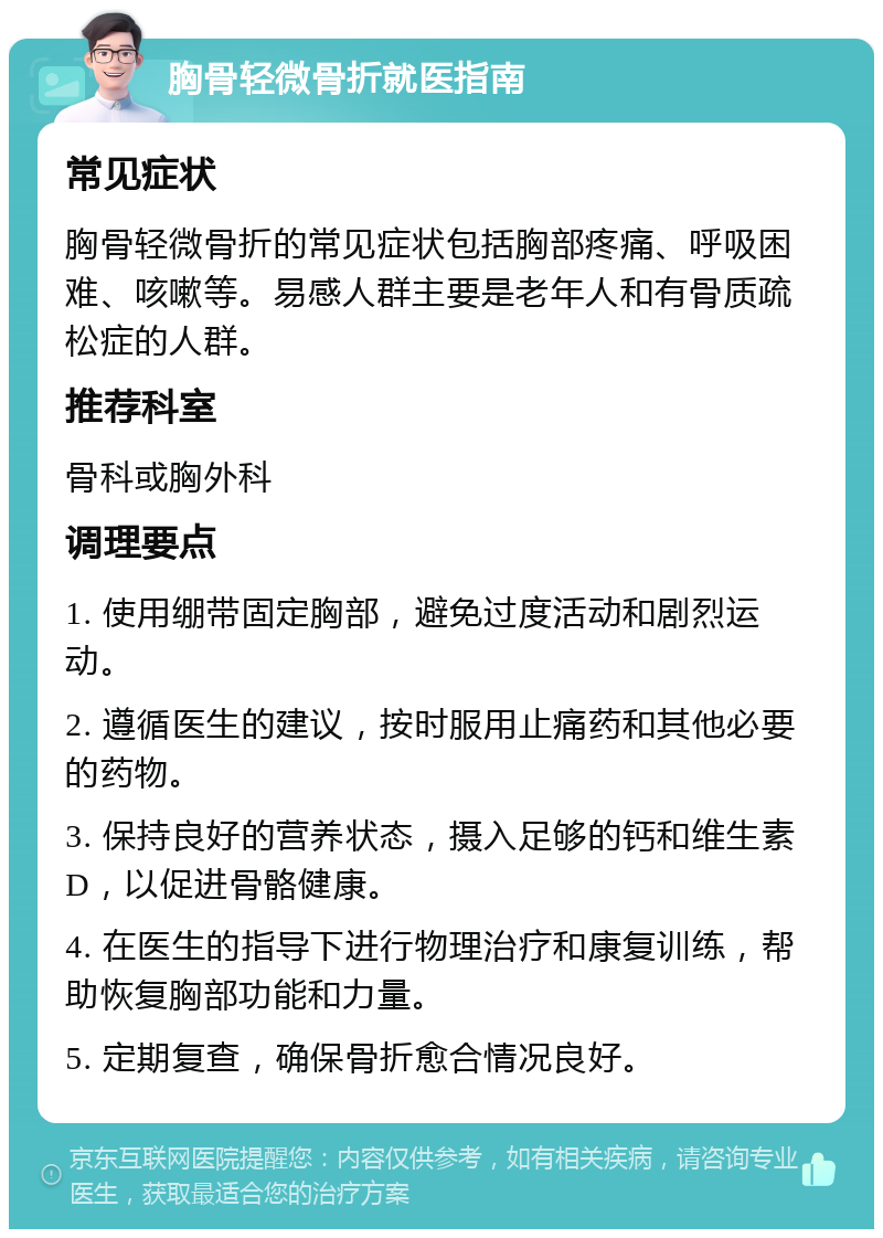 胸骨轻微骨折就医指南 常见症状 胸骨轻微骨折的常见症状包括胸部疼痛、呼吸困难、咳嗽等。易感人群主要是老年人和有骨质疏松症的人群。 推荐科室 骨科或胸外科 调理要点 1. 使用绷带固定胸部，避免过度活动和剧烈运动。 2. 遵循医生的建议，按时服用止痛药和其他必要的药物。 3. 保持良好的营养状态，摄入足够的钙和维生素D，以促进骨骼健康。 4. 在医生的指导下进行物理治疗和康复训练，帮助恢复胸部功能和力量。 5. 定期复查，确保骨折愈合情况良好。