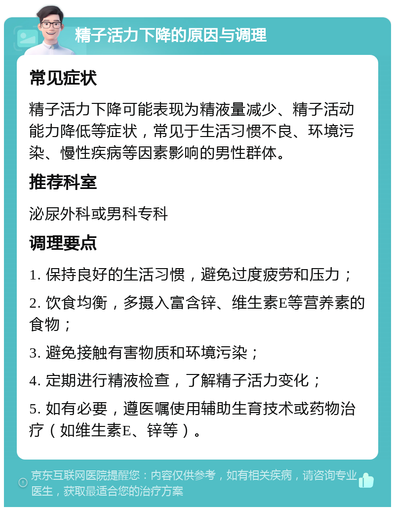 精子活力下降的原因与调理 常见症状 精子活力下降可能表现为精液量减少、精子活动能力降低等症状，常见于生活习惯不良、环境污染、慢性疾病等因素影响的男性群体。 推荐科室 泌尿外科或男科专科 调理要点 1. 保持良好的生活习惯，避免过度疲劳和压力； 2. 饮食均衡，多摄入富含锌、维生素E等营养素的食物； 3. 避免接触有害物质和环境污染； 4. 定期进行精液检查，了解精子活力变化； 5. 如有必要，遵医嘱使用辅助生育技术或药物治疗（如维生素E、锌等）。