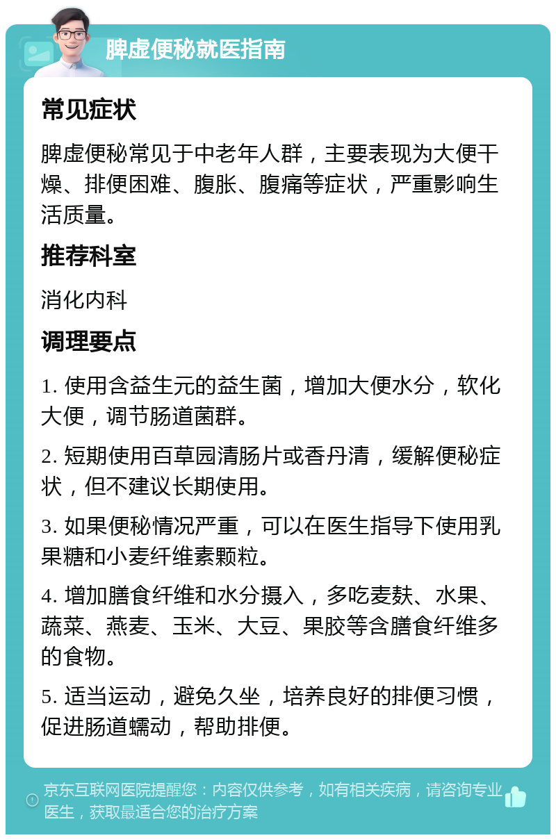 脾虚便秘就医指南 常见症状 脾虚便秘常见于中老年人群，主要表现为大便干燥、排便困难、腹胀、腹痛等症状，严重影响生活质量。 推荐科室 消化内科 调理要点 1. 使用含益生元的益生菌，增加大便水分，软化大便，调节肠道菌群。 2. 短期使用百草园清肠片或香丹清，缓解便秘症状，但不建议长期使用。 3. 如果便秘情况严重，可以在医生指导下使用乳果糖和小麦纤维素颗粒。 4. 增加膳食纤维和水分摄入，多吃麦麸、水果、蔬菜、燕麦、玉米、大豆、果胶等含膳食纤维多的食物。 5. 适当运动，避免久坐，培养良好的排便习惯，促进肠道蠕动，帮助排便。