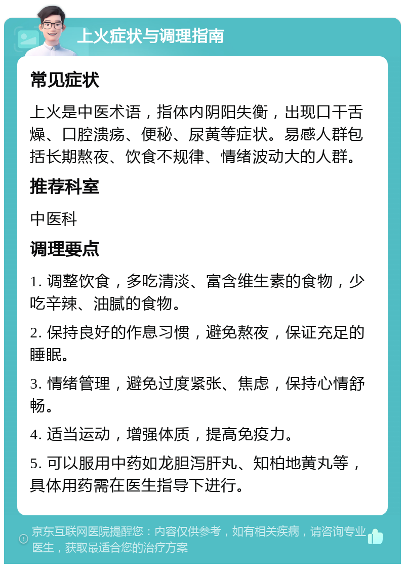 上火症状与调理指南 常见症状 上火是中医术语，指体内阴阳失衡，出现口干舌燥、口腔溃疡、便秘、尿黄等症状。易感人群包括长期熬夜、饮食不规律、情绪波动大的人群。 推荐科室 中医科 调理要点 1. 调整饮食，多吃清淡、富含维生素的食物，少吃辛辣、油腻的食物。 2. 保持良好的作息习惯，避免熬夜，保证充足的睡眠。 3. 情绪管理，避免过度紧张、焦虑，保持心情舒畅。 4. 适当运动，增强体质，提高免疫力。 5. 可以服用中药如龙胆泻肝丸、知柏地黄丸等，具体用药需在医生指导下进行。