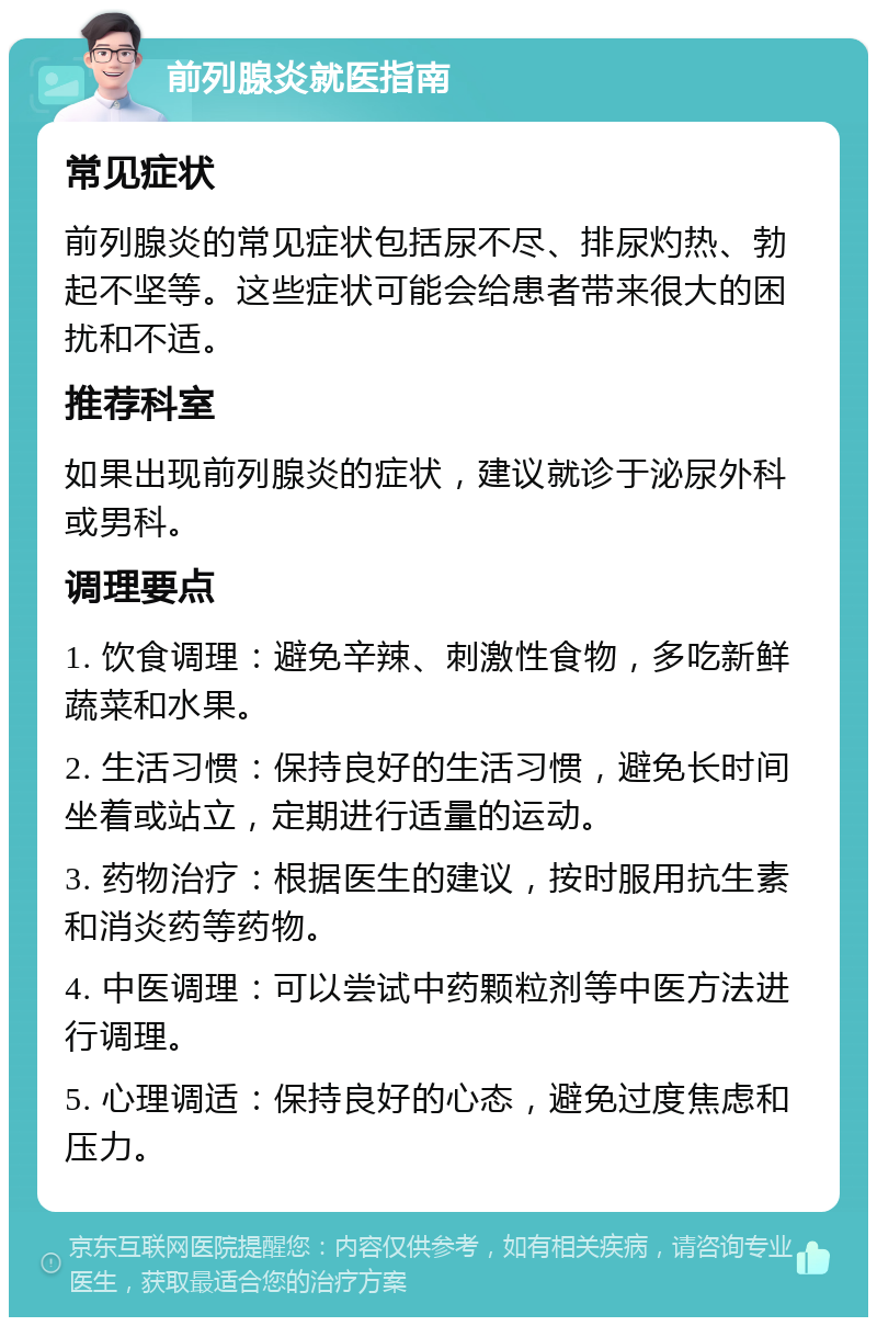 前列腺炎就医指南 常见症状 前列腺炎的常见症状包括尿不尽、排尿灼热、勃起不坚等。这些症状可能会给患者带来很大的困扰和不适。 推荐科室 如果出现前列腺炎的症状，建议就诊于泌尿外科或男科。 调理要点 1. 饮食调理：避免辛辣、刺激性食物，多吃新鲜蔬菜和水果。 2. 生活习惯：保持良好的生活习惯，避免长时间坐着或站立，定期进行适量的运动。 3. 药物治疗：根据医生的建议，按时服用抗生素和消炎药等药物。 4. 中医调理：可以尝试中药颗粒剂等中医方法进行调理。 5. 心理调适：保持良好的心态，避免过度焦虑和压力。