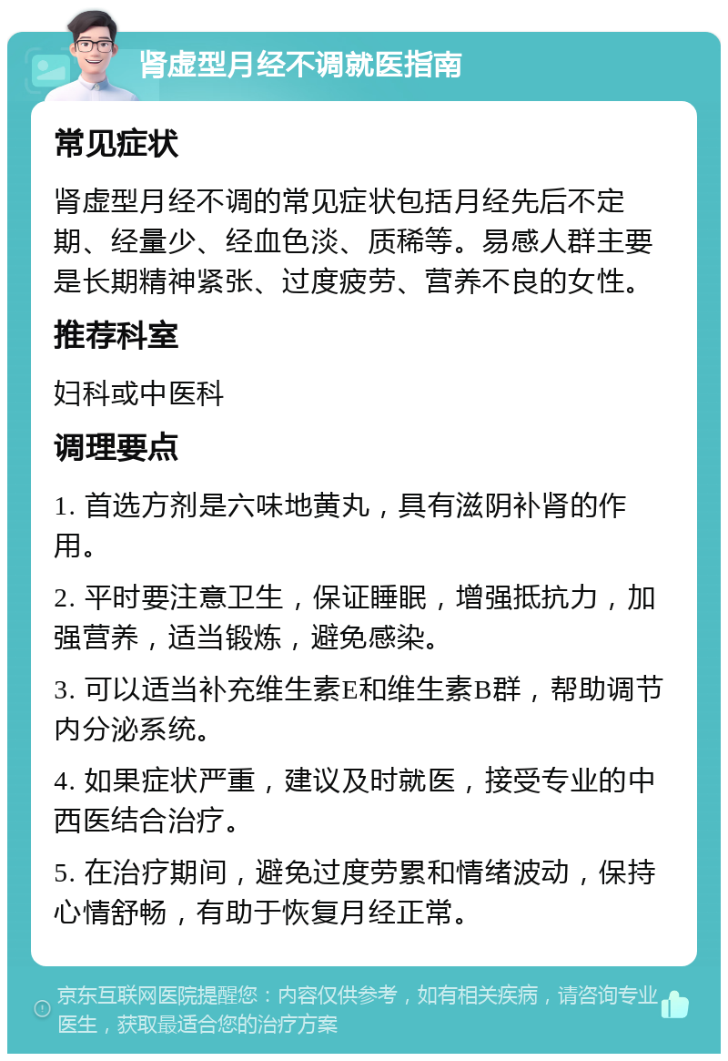 肾虚型月经不调就医指南 常见症状 肾虚型月经不调的常见症状包括月经先后不定期、经量少、经血色淡、质稀等。易感人群主要是长期精神紧张、过度疲劳、营养不良的女性。 推荐科室 妇科或中医科 调理要点 1. 首选方剂是六味地黄丸，具有滋阴补肾的作用。 2. 平时要注意卫生，保证睡眠，增强抵抗力，加强营养，适当锻炼，避免感染。 3. 可以适当补充维生素E和维生素B群，帮助调节内分泌系统。 4. 如果症状严重，建议及时就医，接受专业的中西医结合治疗。 5. 在治疗期间，避免过度劳累和情绪波动，保持心情舒畅，有助于恢复月经正常。