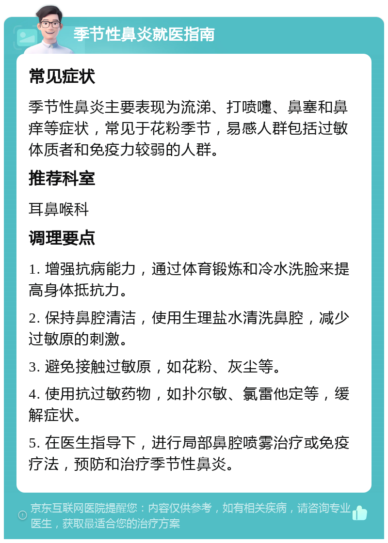 季节性鼻炎就医指南 常见症状 季节性鼻炎主要表现为流涕、打喷嚏、鼻塞和鼻痒等症状，常见于花粉季节，易感人群包括过敏体质者和免疫力较弱的人群。 推荐科室 耳鼻喉科 调理要点 1. 增强抗病能力，通过体育锻炼和冷水洗脸来提高身体抵抗力。 2. 保持鼻腔清洁，使用生理盐水清洗鼻腔，减少过敏原的刺激。 3. 避免接触过敏原，如花粉、灰尘等。 4. 使用抗过敏药物，如扑尔敏、氯雷他定等，缓解症状。 5. 在医生指导下，进行局部鼻腔喷雾治疗或免疫疗法，预防和治疗季节性鼻炎。