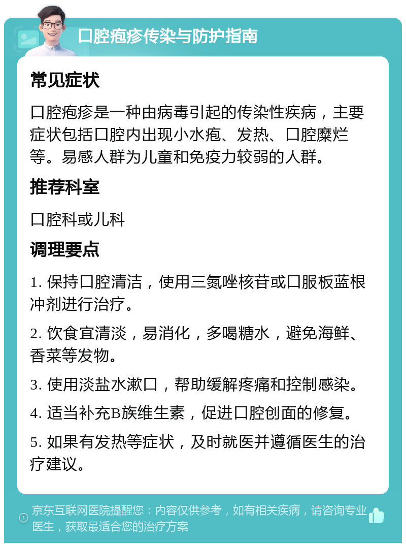 口腔疱疹传染与防护指南 常见症状 口腔疱疹是一种由病毒引起的传染性疾病，主要症状包括口腔内出现小水疱、发热、口腔糜烂等。易感人群为儿童和免疫力较弱的人群。 推荐科室 口腔科或儿科 调理要点 1. 保持口腔清洁，使用三氮唑核苷或口服板蓝根冲剂进行治疗。 2. 饮食宜清淡，易消化，多喝糖水，避免海鲜、香菜等发物。 3. 使用淡盐水漱口，帮助缓解疼痛和控制感染。 4. 适当补充B族维生素，促进口腔创面的修复。 5. 如果有发热等症状，及时就医并遵循医生的治疗建议。