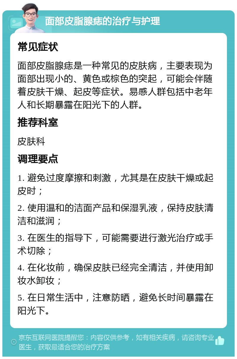 面部皮脂腺痣的治疗与护理 常见症状 面部皮脂腺痣是一种常见的皮肤病，主要表现为面部出现小的、黄色或棕色的突起，可能会伴随着皮肤干燥、起皮等症状。易感人群包括中老年人和长期暴露在阳光下的人群。 推荐科室 皮肤科 调理要点 1. 避免过度摩擦和刺激，尤其是在皮肤干燥或起皮时； 2. 使用温和的洁面产品和保湿乳液，保持皮肤清洁和滋润； 3. 在医生的指导下，可能需要进行激光治疗或手术切除； 4. 在化妆前，确保皮肤已经完全清洁，并使用卸妆水卸妆； 5. 在日常生活中，注意防晒，避免长时间暴露在阳光下。