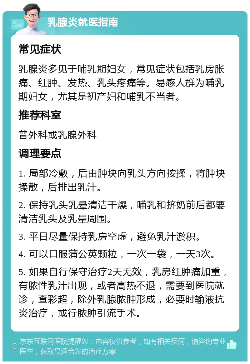 乳腺炎就医指南 常见症状 乳腺炎多见于哺乳期妇女，常见症状包括乳房胀痛、红肿、发热、乳头疼痛等。易感人群为哺乳期妇女，尤其是初产妇和哺乳不当者。 推荐科室 普外科或乳腺外科 调理要点 1. 局部冷敷，后由肿块向乳头方向按揉，将肿块揉散，后排出乳汁。 2. 保持乳头乳晕清洁干燥，哺乳和挤奶前后都要清洁乳头及乳晕周围。 3. 平日尽量保持乳房空虚，避免乳汁淤积。 4. 可以口服蒲公英颗粒，一次一袋，一天3次。 5. 如果自行保守治疗2天无效，乳房红肿痛加重，有脓性乳汁出现，或者高热不退，需要到医院就诊，查彩超，除外乳腺脓肿形成，必要时输液抗炎治疗，或行脓肿引流手术。