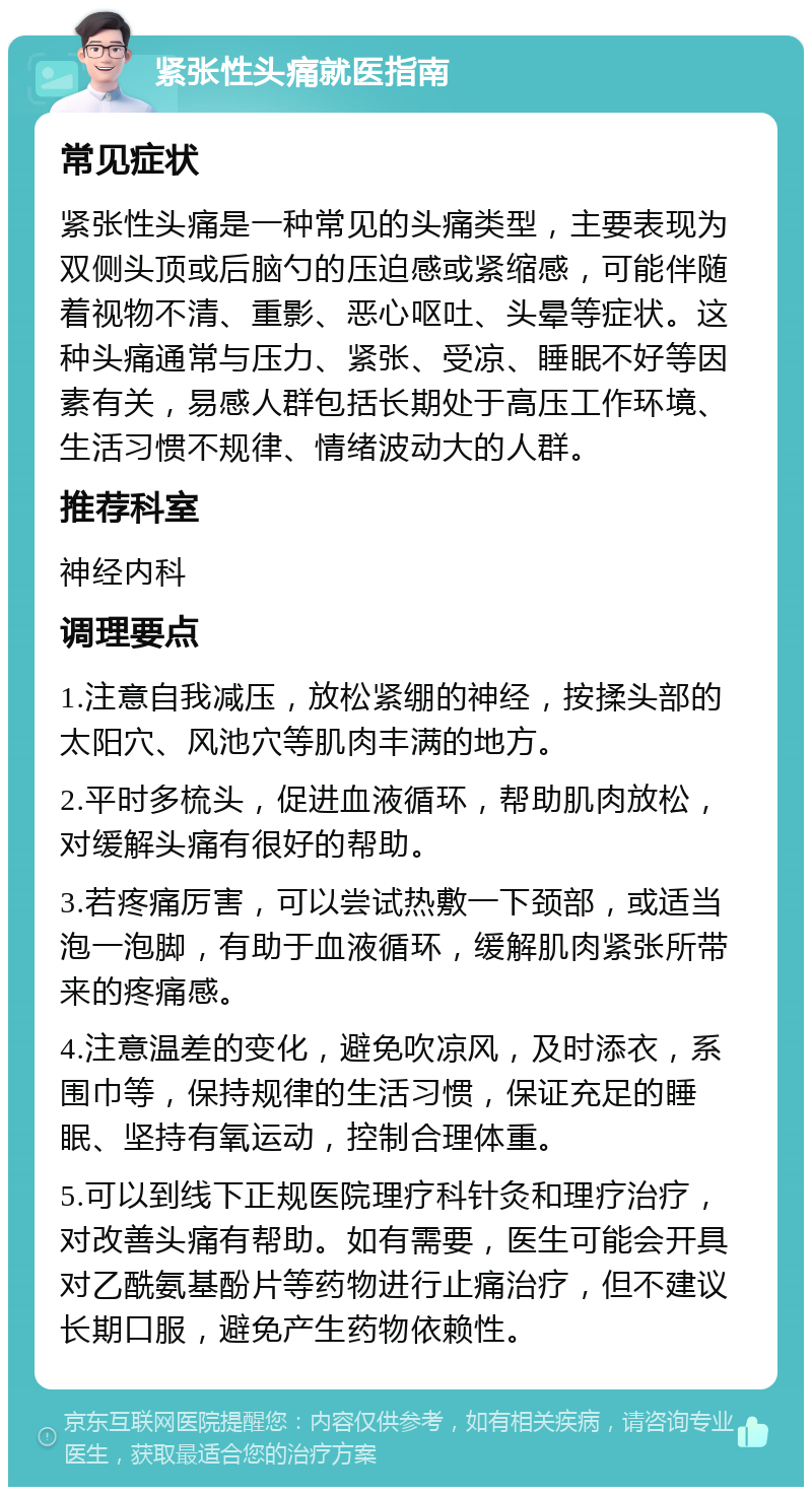 紧张性头痛就医指南 常见症状 紧张性头痛是一种常见的头痛类型，主要表现为双侧头顶或后脑勺的压迫感或紧缩感，可能伴随着视物不清、重影、恶心呕吐、头晕等症状。这种头痛通常与压力、紧张、受凉、睡眠不好等因素有关，易感人群包括长期处于高压工作环境、生活习惯不规律、情绪波动大的人群。 推荐科室 神经内科 调理要点 1.注意自我减压，放松紧绷的神经，按揉头部的太阳穴、风池穴等肌肉丰满的地方。 2.平时多梳头，促进血液循环，帮助肌肉放松，对缓解头痛有很好的帮助。 3.若疼痛厉害，可以尝试热敷一下颈部，或适当泡一泡脚，有助于血液循环，缓解肌肉紧张所带来的疼痛感。 4.注意温差的变化，避免吹凉风，及时添衣，系围巾等，保持规律的生活习惯，保证充足的睡眠、坚持有氧运动，控制合理体重。 5.可以到线下正规医院理疗科针灸和理疗治疗，对改善头痛有帮助。如有需要，医生可能会开具对乙酰氨基酚片等药物进行止痛治疗，但不建议长期口服，避免产生药物依赖性。