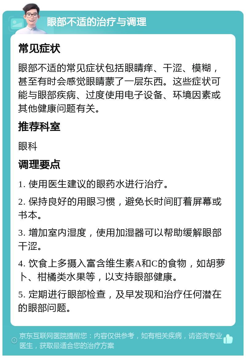 眼部不适的治疗与调理 常见症状 眼部不适的常见症状包括眼睛痒、干涩、模糊，甚至有时会感觉眼睛蒙了一层东西。这些症状可能与眼部疾病、过度使用电子设备、环境因素或其他健康问题有关。 推荐科室 眼科 调理要点 1. 使用医生建议的眼药水进行治疗。 2. 保持良好的用眼习惯，避免长时间盯着屏幕或书本。 3. 增加室内湿度，使用加湿器可以帮助缓解眼部干涩。 4. 饮食上多摄入富含维生素A和C的食物，如胡萝卜、柑橘类水果等，以支持眼部健康。 5. 定期进行眼部检查，及早发现和治疗任何潜在的眼部问题。