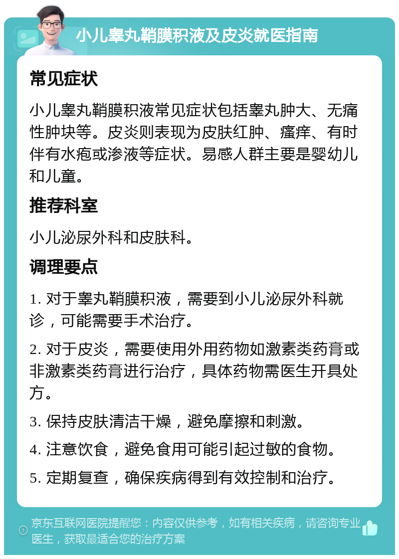 小儿睾丸鞘膜积液及皮炎就医指南 常见症状 小儿睾丸鞘膜积液常见症状包括睾丸肿大、无痛性肿块等。皮炎则表现为皮肤红肿、瘙痒、有时伴有水疱或渗液等症状。易感人群主要是婴幼儿和儿童。 推荐科室 小儿泌尿外科和皮肤科。 调理要点 1. 对于睾丸鞘膜积液，需要到小儿泌尿外科就诊，可能需要手术治疗。 2. 对于皮炎，需要使用外用药物如激素类药膏或非激素类药膏进行治疗，具体药物需医生开具处方。 3. 保持皮肤清洁干燥，避免摩擦和刺激。 4. 注意饮食，避免食用可能引起过敏的食物。 5. 定期复查，确保疾病得到有效控制和治疗。