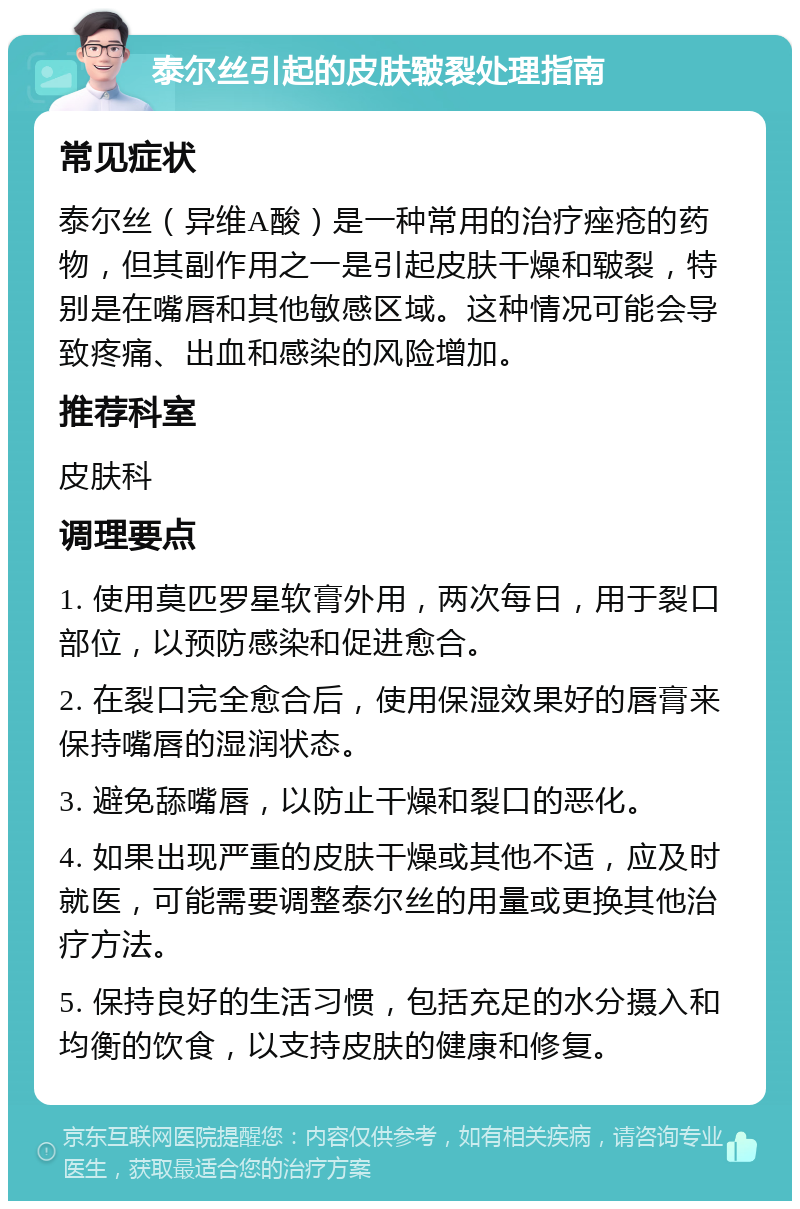 泰尔丝引起的皮肤皲裂处理指南 常见症状 泰尔丝（异维A酸）是一种常用的治疗痤疮的药物，但其副作用之一是引起皮肤干燥和皲裂，特别是在嘴唇和其他敏感区域。这种情况可能会导致疼痛、出血和感染的风险增加。 推荐科室 皮肤科 调理要点 1. 使用莫匹罗星软膏外用，两次每日，用于裂口部位，以预防感染和促进愈合。 2. 在裂口完全愈合后，使用保湿效果好的唇膏来保持嘴唇的湿润状态。 3. 避免舔嘴唇，以防止干燥和裂口的恶化。 4. 如果出现严重的皮肤干燥或其他不适，应及时就医，可能需要调整泰尔丝的用量或更换其他治疗方法。 5. 保持良好的生活习惯，包括充足的水分摄入和均衡的饮食，以支持皮肤的健康和修复。