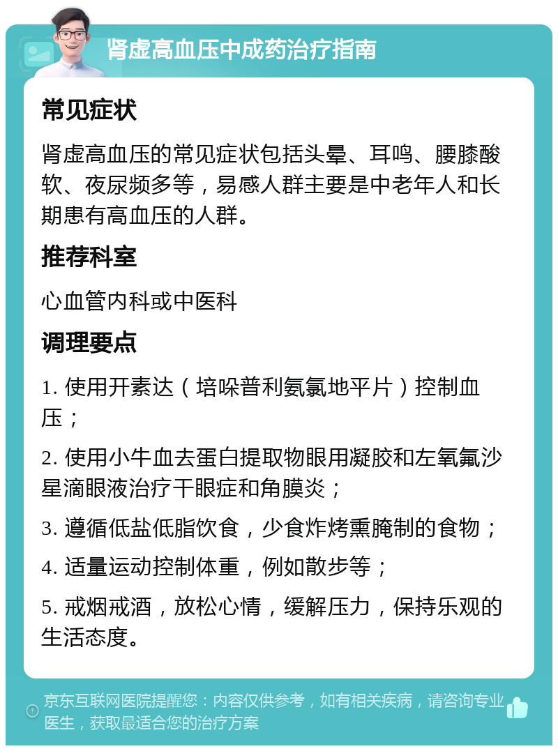 肾虚高血压中成药治疗指南 常见症状 肾虚高血压的常见症状包括头晕、耳鸣、腰膝酸软、夜尿频多等，易感人群主要是中老年人和长期患有高血压的人群。 推荐科室 心血管内科或中医科 调理要点 1. 使用开素达（培哚普利氨氯地平片）控制血压； 2. 使用小牛血去蛋白提取物眼用凝胶和左氧氟沙星滴眼液治疗干眼症和角膜炎； 3. 遵循低盐低脂饮食，少食炸烤熏腌制的食物； 4. 适量运动控制体重，例如散步等； 5. 戒烟戒酒，放松心情，缓解压力，保持乐观的生活态度。