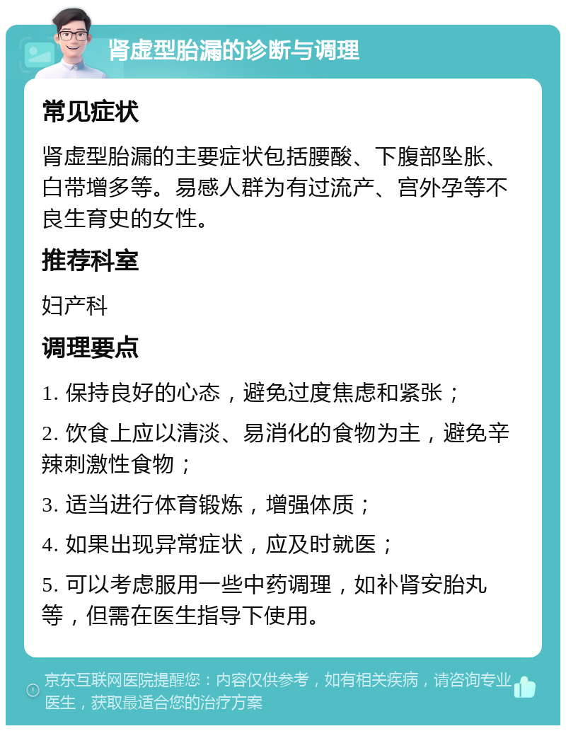 肾虚型胎漏的诊断与调理 常见症状 肾虚型胎漏的主要症状包括腰酸、下腹部坠胀、白带增多等。易感人群为有过流产、宫外孕等不良生育史的女性。 推荐科室 妇产科 调理要点 1. 保持良好的心态，避免过度焦虑和紧张； 2. 饮食上应以清淡、易消化的食物为主，避免辛辣刺激性食物； 3. 适当进行体育锻炼，增强体质； 4. 如果出现异常症状，应及时就医； 5. 可以考虑服用一些中药调理，如补肾安胎丸等，但需在医生指导下使用。