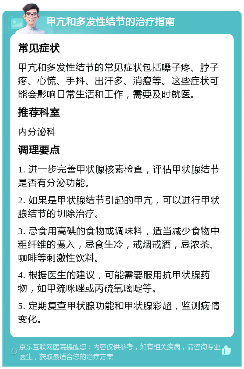 甲亢和多发性结节的治疗指南 常见症状 甲亢和多发性结节的常见症状包括嗓子疼、脖子疼、心慌、手抖、出汗多、消瘦等。这些症状可能会影响日常生活和工作，需要及时就医。 推荐科室 内分泌科 调理要点 1. 进一步完善甲状腺核素检查，评估甲状腺结节是否有分泌功能。 2. 如果是甲状腺结节引起的甲亢，可以进行甲状腺结节的切除治疗。 3. 忌食用高碘的食物或调味料，适当减少食物中粗纤维的摄入，忌食生冷，戒烟戒酒，忌浓茶、咖啡等刺激性饮料。 4. 根据医生的建议，可能需要服用抗甲状腺药物，如甲巯咪唑或丙硫氧嘧啶等。 5. 定期复查甲状腺功能和甲状腺彩超，监测病情变化。