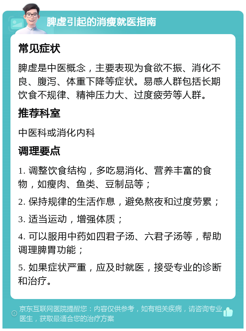 脾虚引起的消瘦就医指南 常见症状 脾虚是中医概念，主要表现为食欲不振、消化不良、腹泻、体重下降等症状。易感人群包括长期饮食不规律、精神压力大、过度疲劳等人群。 推荐科室 中医科或消化内科 调理要点 1. 调整饮食结构，多吃易消化、营养丰富的食物，如瘦肉、鱼类、豆制品等； 2. 保持规律的生活作息，避免熬夜和过度劳累； 3. 适当运动，增强体质； 4. 可以服用中药如四君子汤、六君子汤等，帮助调理脾胃功能； 5. 如果症状严重，应及时就医，接受专业的诊断和治疗。