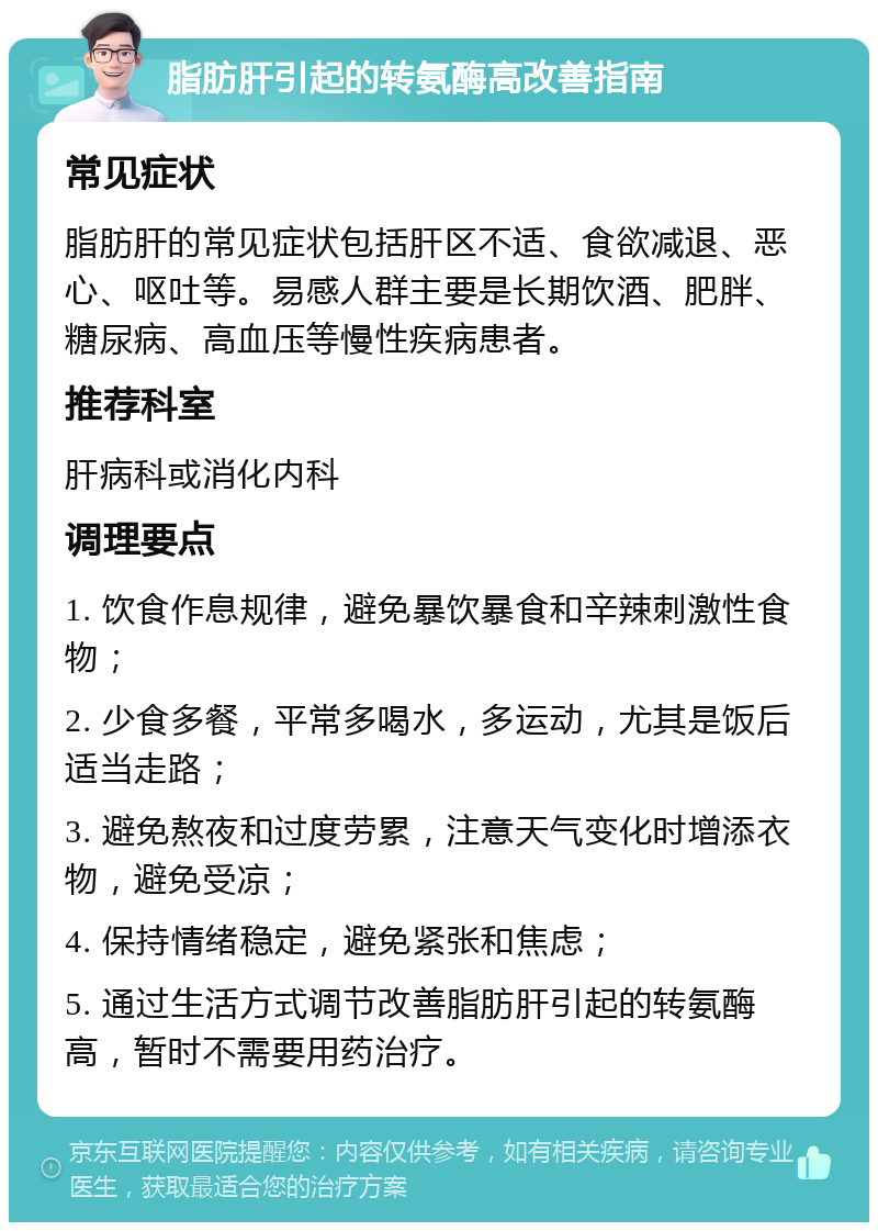 脂肪肝引起的转氨酶高改善指南 常见症状 脂肪肝的常见症状包括肝区不适、食欲减退、恶心、呕吐等。易感人群主要是长期饮酒、肥胖、糖尿病、高血压等慢性疾病患者。 推荐科室 肝病科或消化内科 调理要点 1. 饮食作息规律，避免暴饮暴食和辛辣刺激性食物； 2. 少食多餐，平常多喝水，多运动，尤其是饭后适当走路； 3. 避免熬夜和过度劳累，注意天气变化时增添衣物，避免受凉； 4. 保持情绪稳定，避免紧张和焦虑； 5. 通过生活方式调节改善脂肪肝引起的转氨酶高，暂时不需要用药治疗。