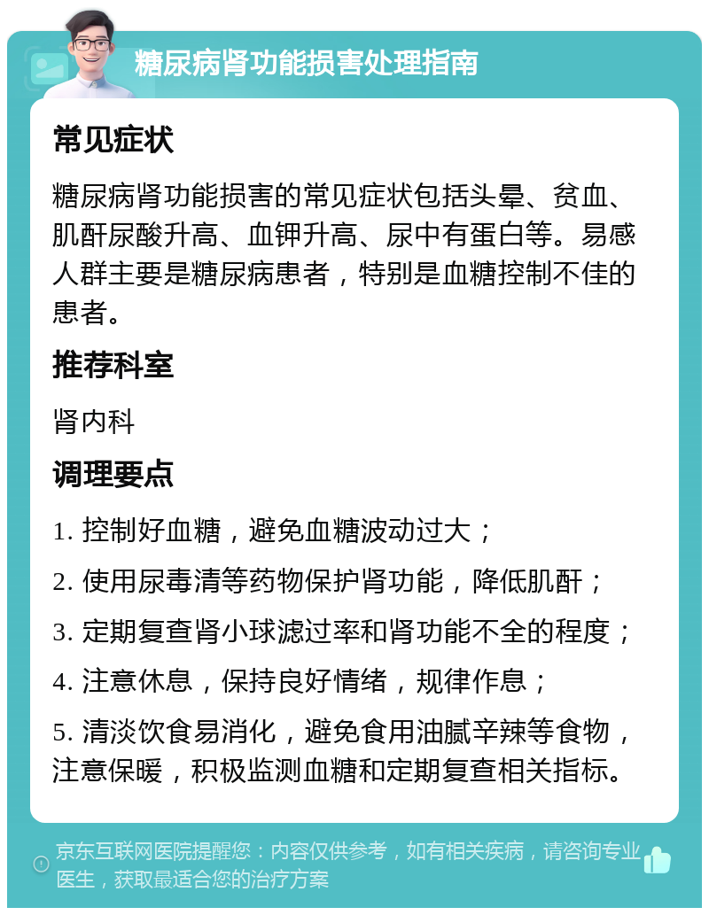 糖尿病肾功能损害处理指南 常见症状 糖尿病肾功能损害的常见症状包括头晕、贫血、肌酐尿酸升高、血钾升高、尿中有蛋白等。易感人群主要是糖尿病患者，特别是血糖控制不佳的患者。 推荐科室 肾内科 调理要点 1. 控制好血糖，避免血糖波动过大； 2. 使用尿毒清等药物保护肾功能，降低肌酐； 3. 定期复查肾小球滤过率和肾功能不全的程度； 4. 注意休息，保持良好情绪，规律作息； 5. 清淡饮食易消化，避免食用油腻辛辣等食物，注意保暖，积极监测血糖和定期复查相关指标。