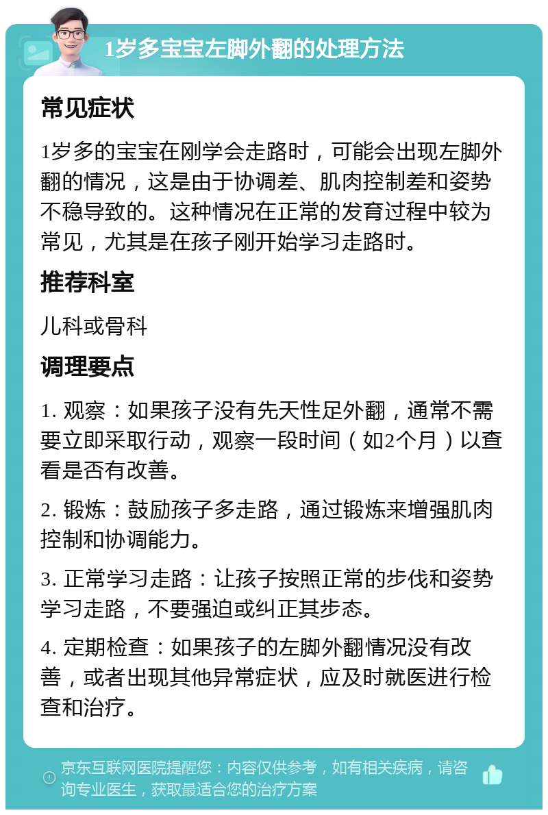 1岁多宝宝左脚外翻的处理方法 常见症状 1岁多的宝宝在刚学会走路时，可能会出现左脚外翻的情况，这是由于协调差、肌肉控制差和姿势不稳导致的。这种情况在正常的发育过程中较为常见，尤其是在孩子刚开始学习走路时。 推荐科室 儿科或骨科 调理要点 1. 观察：如果孩子没有先天性足外翻，通常不需要立即采取行动，观察一段时间（如2个月）以查看是否有改善。 2. 锻炼：鼓励孩子多走路，通过锻炼来增强肌肉控制和协调能力。 3. 正常学习走路：让孩子按照正常的步伐和姿势学习走路，不要强迫或纠正其步态。 4. 定期检查：如果孩子的左脚外翻情况没有改善，或者出现其他异常症状，应及时就医进行检查和治疗。