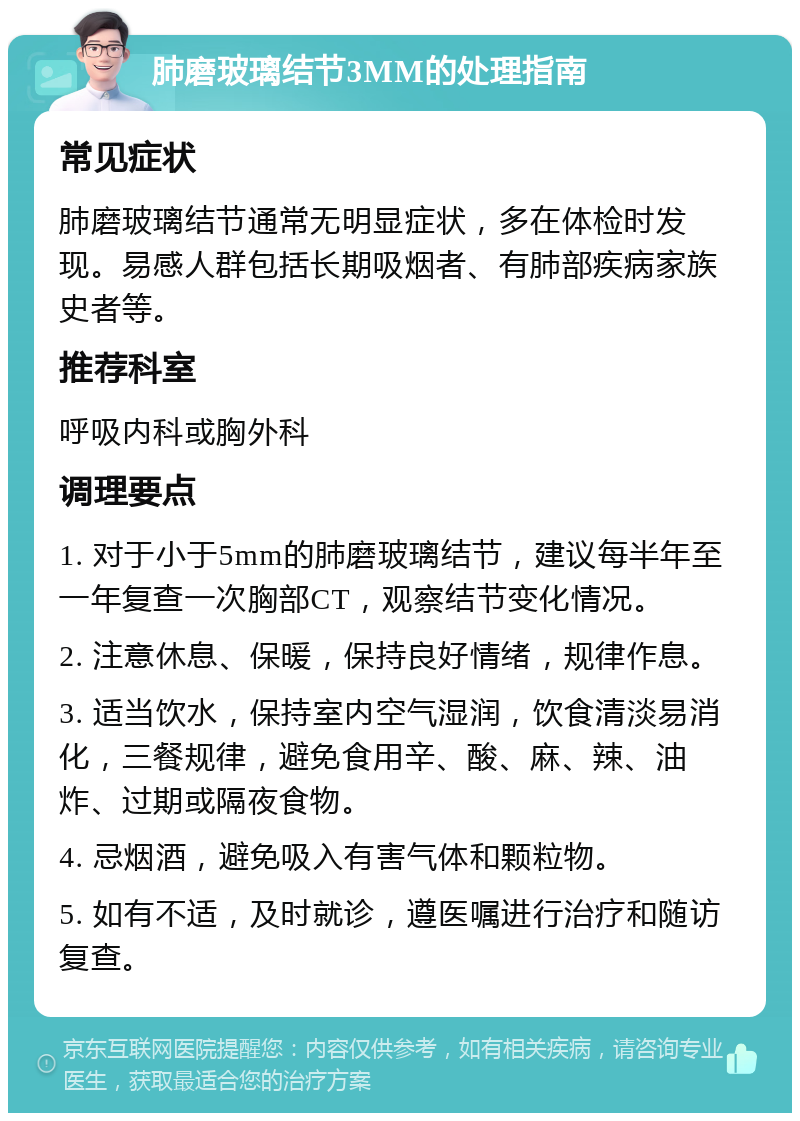 肺磨玻璃结节3MM的处理指南 常见症状 肺磨玻璃结节通常无明显症状，多在体检时发现。易感人群包括长期吸烟者、有肺部疾病家族史者等。 推荐科室 呼吸内科或胸外科 调理要点 1. 对于小于5mm的肺磨玻璃结节，建议每半年至一年复查一次胸部CT，观察结节变化情况。 2. 注意休息、保暖，保持良好情绪，规律作息。 3. 适当饮水，保持室内空气湿润，饮食清淡易消化，三餐规律，避免食用辛、酸、麻、辣、油炸、过期或隔夜食物。 4. 忌烟酒，避免吸入有害气体和颗粒物。 5. 如有不适，及时就诊，遵医嘱进行治疗和随访复查。