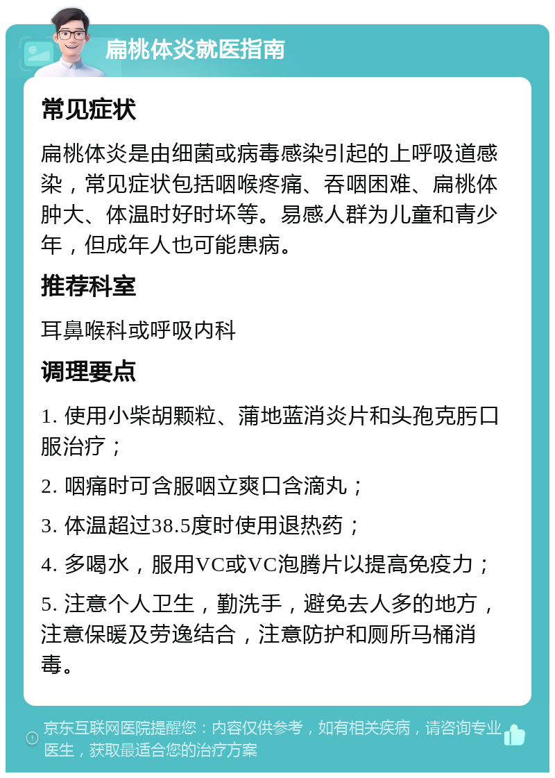 扁桃体炎就医指南 常见症状 扁桃体炎是由细菌或病毒感染引起的上呼吸道感染，常见症状包括咽喉疼痛、吞咽困难、扁桃体肿大、体温时好时坏等。易感人群为儿童和青少年，但成年人也可能患病。 推荐科室 耳鼻喉科或呼吸内科 调理要点 1. 使用小柴胡颗粒、蒲地蓝消炎片和头孢克肟口服治疗； 2. 咽痛时可含服咽立爽口含滴丸； 3. 体温超过38.5度时使用退热药； 4. 多喝水，服用VC或VC泡腾片以提高免疫力； 5. 注意个人卫生，勤洗手，避免去人多的地方，注意保暖及劳逸结合，注意防护和厕所马桶消毒。