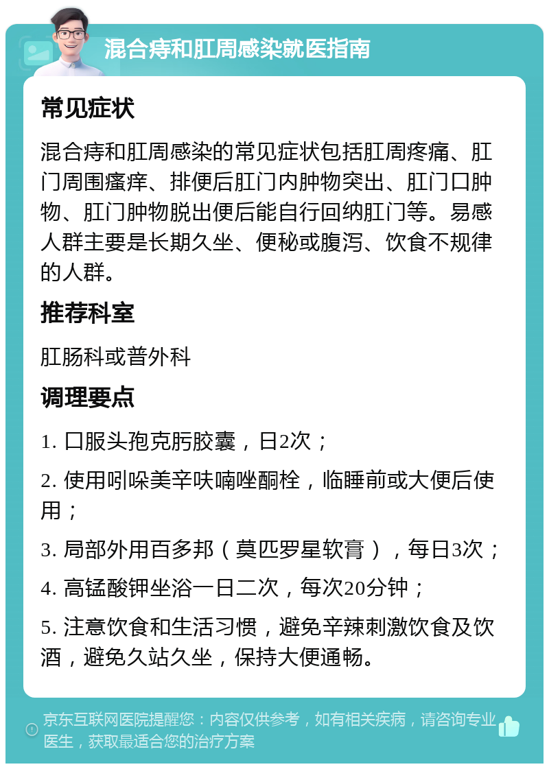 混合痔和肛周感染就医指南 常见症状 混合痔和肛周感染的常见症状包括肛周疼痛、肛门周围瘙痒、排便后肛门内肿物突出、肛门口肿物、肛门肿物脱出便后能自行回纳肛门等。易感人群主要是长期久坐、便秘或腹泻、饮食不规律的人群。 推荐科室 肛肠科或普外科 调理要点 1. 口服头孢克肟胶囊，日2次； 2. 使用吲哚美辛呋喃唑酮栓，临睡前或大便后使用； 3. 局部外用百多邦（莫匹罗星软膏），每日3次； 4. 高锰酸钾坐浴一日二次，每次20分钟； 5. 注意饮食和生活习惯，避免辛辣刺激饮食及饮酒，避免久站久坐，保持大便通畅。