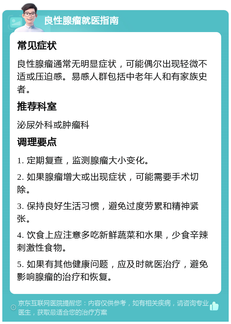 良性腺瘤就医指南 常见症状 良性腺瘤通常无明显症状，可能偶尔出现轻微不适或压迫感。易感人群包括中老年人和有家族史者。 推荐科室 泌尿外科或肿瘤科 调理要点 1. 定期复查，监测腺瘤大小变化。 2. 如果腺瘤增大或出现症状，可能需要手术切除。 3. 保持良好生活习惯，避免过度劳累和精神紧张。 4. 饮食上应注意多吃新鲜蔬菜和水果，少食辛辣刺激性食物。 5. 如果有其他健康问题，应及时就医治疗，避免影响腺瘤的治疗和恢复。