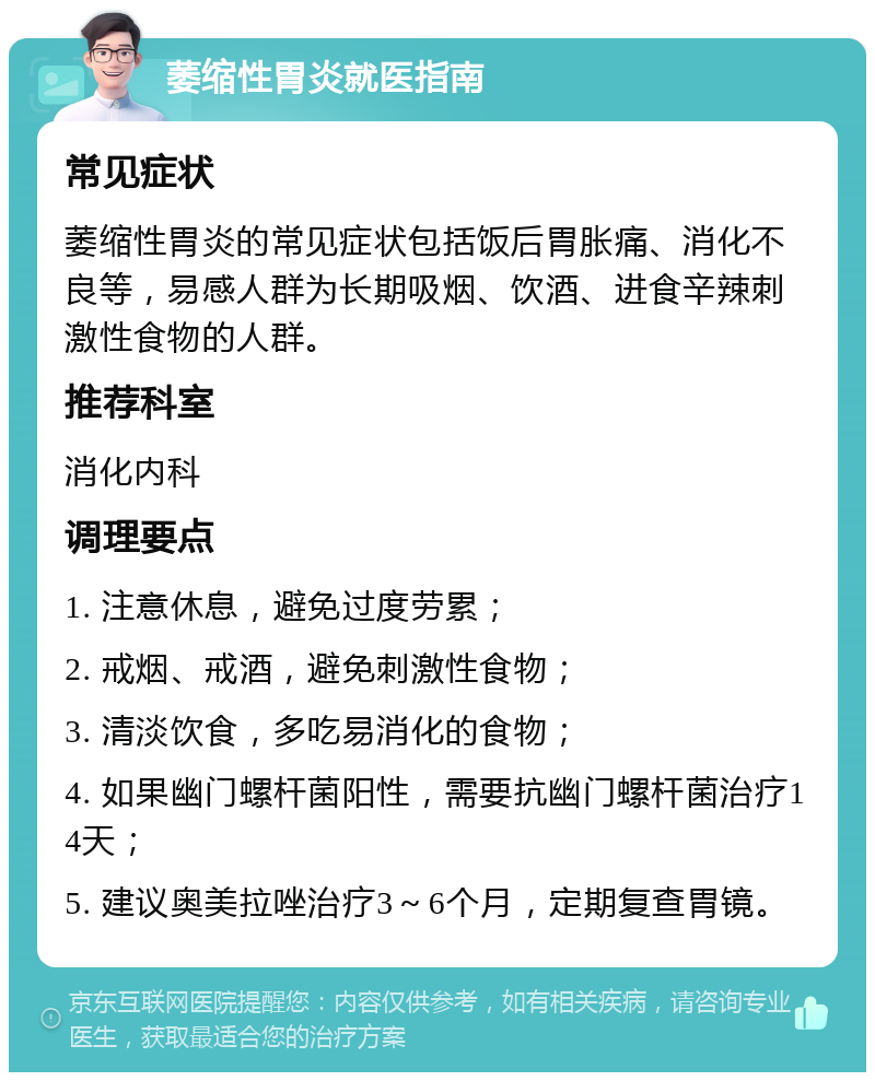 萎缩性胃炎就医指南 常见症状 萎缩性胃炎的常见症状包括饭后胃胀痛、消化不良等，易感人群为长期吸烟、饮酒、进食辛辣刺激性食物的人群。 推荐科室 消化内科 调理要点 1. 注意休息，避免过度劳累； 2. 戒烟、戒酒，避免刺激性食物； 3. 清淡饮食，多吃易消化的食物； 4. 如果幽门螺杆菌阳性，需要抗幽门螺杆菌治疗14天； 5. 建议奥美拉唑治疗3～6个月，定期复查胃镜。