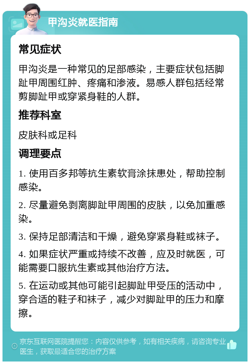 甲沟炎就医指南 常见症状 甲沟炎是一种常见的足部感染，主要症状包括脚趾甲周围红肿、疼痛和渗液。易感人群包括经常剪脚趾甲或穿紧身鞋的人群。 推荐科室 皮肤科或足科 调理要点 1. 使用百多邦等抗生素软膏涂抹患处，帮助控制感染。 2. 尽量避免剥离脚趾甲周围的皮肤，以免加重感染。 3. 保持足部清洁和干燥，避免穿紧身鞋或袜子。 4. 如果症状严重或持续不改善，应及时就医，可能需要口服抗生素或其他治疗方法。 5. 在运动或其他可能引起脚趾甲受压的活动中，穿合适的鞋子和袜子，减少对脚趾甲的压力和摩擦。