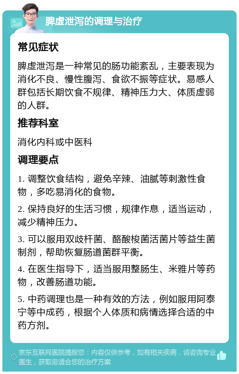 脾虚泄泻的调理与治疗 常见症状 脾虚泄泻是一种常见的肠功能紊乱，主要表现为消化不良、慢性腹泻、食欲不振等症状。易感人群包括长期饮食不规律、精神压力大、体质虚弱的人群。 推荐科室 消化内科或中医科 调理要点 1. 调整饮食结构，避免辛辣、油腻等刺激性食物，多吃易消化的食物。 2. 保持良好的生活习惯，规律作息，适当运动，减少精神压力。 3. 可以服用双歧杆菌、酪酸梭菌活菌片等益生菌制剂，帮助恢复肠道菌群平衡。 4. 在医生指导下，适当服用整肠生、米雅片等药物，改善肠道功能。 5. 中药调理也是一种有效的方法，例如服用阿泰宁等中成药，根据个人体质和病情选择合适的中药方剂。