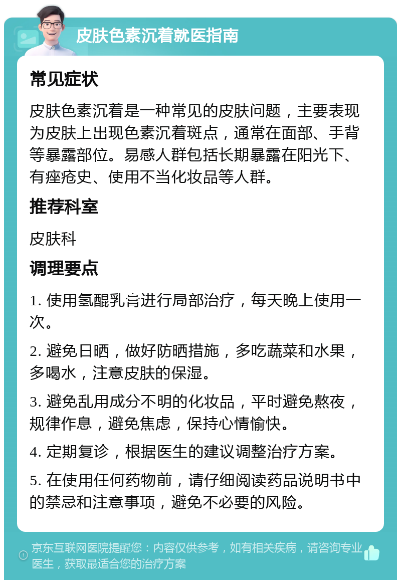 皮肤色素沉着就医指南 常见症状 皮肤色素沉着是一种常见的皮肤问题，主要表现为皮肤上出现色素沉着斑点，通常在面部、手背等暴露部位。易感人群包括长期暴露在阳光下、有痤疮史、使用不当化妆品等人群。 推荐科室 皮肤科 调理要点 1. 使用氢醌乳膏进行局部治疗，每天晚上使用一次。 2. 避免日晒，做好防晒措施，多吃蔬菜和水果，多喝水，注意皮肤的保湿。 3. 避免乱用成分不明的化妆品，平时避免熬夜，规律作息，避免焦虑，保持心情愉快。 4. 定期复诊，根据医生的建议调整治疗方案。 5. 在使用任何药物前，请仔细阅读药品说明书中的禁忌和注意事项，避免不必要的风险。